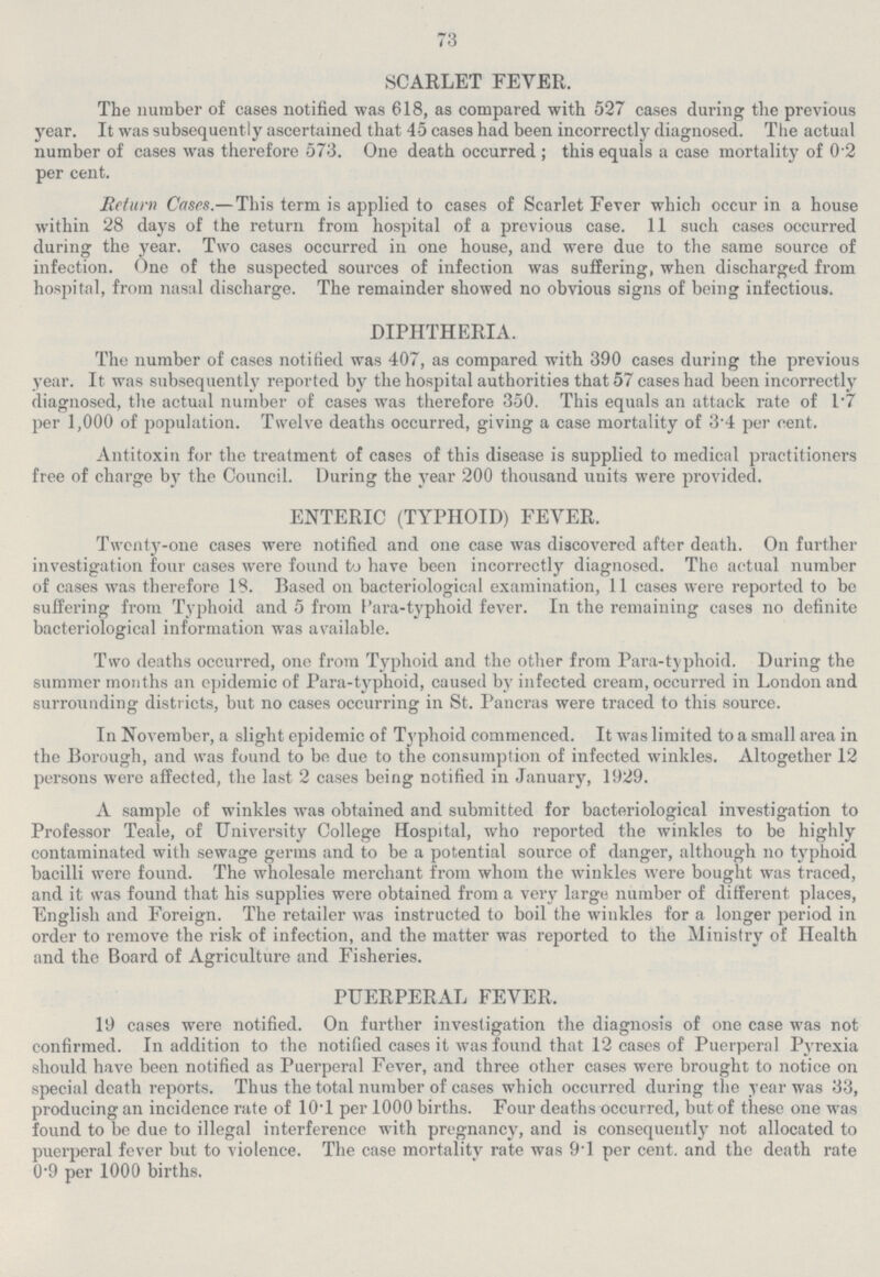 73 SCARLET FEVER. The number of cases notified was 618, as compared with 527 cases during the previous year. It was subsequently ascertained that 45 cases had been incorrectly diagnosed. The actual number of cases was therefore 573. One death occurred ; this equals a case mortality of 0.2 per cent. Return Cases.— This term is applied to cases of Scarlet Fever which occur in a house within 28 days of the return from hospital of a previous case. 11 such cases occurred during the year. Two cases occurred in one house, and were due to the same source of infection. One of the suspected sources of infection was suffering, when discharged from hospital, from nasal discharge. The remainder showed no obvious signs of being infectious. DIPHTHERIA. The number of cases notified was 407, as compared with 390 cases during the previous year. It was subsequently reported by the hospital authorities that 57 cases had been incorrectly diagnosed, the actual number of cases was therefore 350. This equals an attack rate of 1.7 per 1,000 of population. Twelve deaths occurred, giving a case mortality of 3.4 per cent. Antitoxin for the treatment of cases of this disease is supplied to medical practitioners free of charge by the Council. During the year 200 thousand units were provided. ENTERIC (TYPHOID) FEVER. Twenty-one cases were notified and one case was discovered after death. On further investigation four cases were found to have been incorrectly diagnosed. The actual number of cases was therefore 18. Based on bacteriological examination, 11 cases were reported to be suffering from Typhoid and 5 from Para-typhoid fever. In the remaining cases no definite bacteriological information was available. Two deaths occurred, one from Typhoid and the other from Para-typhoid. During the summer months an epidemic of Para-typhoid, caused by infected cream, occurred in London and surrounding districts, but no cases occurring in St. Pancras were traced to this source. In November, a slight epidemic of Typhoid commenced. It was limited to a small area in the Borough, and was found to be due to the consumption of infected winkles. Altogether 12 persons were affected, the last 2 cases being notified in January, 1929. A sample of winkles was obtained and submitted for bacteriological investigation to Professor Teale, of University College Hospital, who reported the winkles to be highly contaminated with sewage germs and to be a potential source of danger, although no typhoid bacilli were found. The wholesale merchant from whom the winkles were bought was traced, and it was found that his supplies were obtained from a very large number of different places, English and Foreign. The retailer was instructed to boil the winkles for a longer period in order to remove the risk of infection, and the matter was reported to the Ministry of Health and the Board of Agriculture and Fisheries. PUERPERAL FEVER, 19 cases were notified. On further investigation the diagnosis of one case was not confirmed. In addition to the notified cases it was found that 12 cases of Puerperal Pyrexia should have been notified as Puerperal Fever, and three other cases were brought to notice on special death reports. Thus the total number of cases which occurred during the year was 33, producing an incidence rate of 10.1 per 1000 births. Four deaths occurred, but of these one was found to be due to illegal interference with pregnancy, and is consequently not allocated to puerperal fever but to violence. The case mortality rate was 9.1 per cent, and the death rate 0.9 per 1000 births.