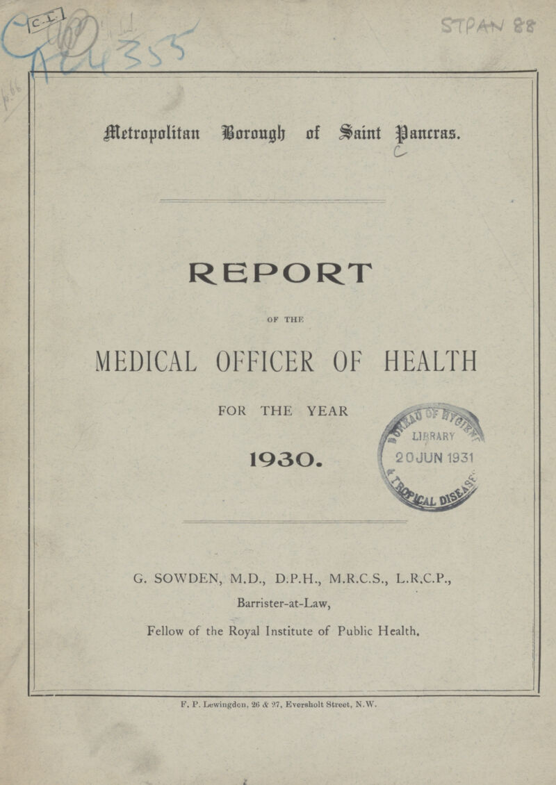 STPAN 88 AC4 355 Metropolitan Borough of Saint Pancras. REPORT of thE, MEDICAL OFFICER OF HEALTH FOR THE YEAR 1930. G. SOWDEN, M.D., D.P.H., M.R.C.S., L.R.C.P., Barrister-at-Law, Fellow of the Royal Institute of Public Health. F. P. Lewingdon, 26 & 97, Eversholt Street, N.W.