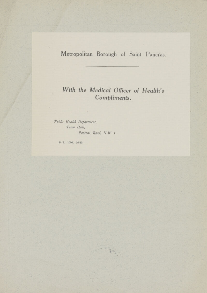 Metropolitan Borough of Saint Pancras. With the Medical Officer of Health's Compliments. Public Health Department, Town Hall, Pancras Road, N.W . I. S. 3. 1000. 10-30.