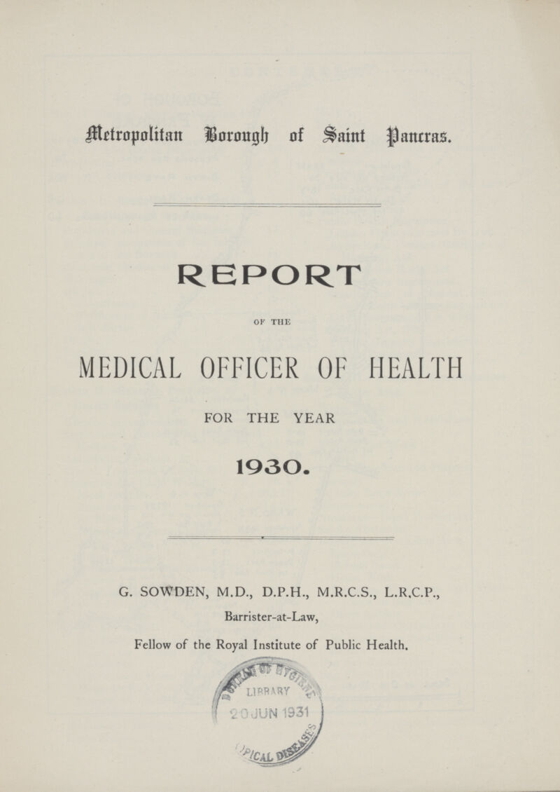 Metropolitan Borough of Saint Pancras. REPORT of the MEDICAL OFFICER OF HEALTH FOR THE YEAR 1930. G. SOWDEN, M.D., D.P.H., M.R.C.S., L.R.C.P., Barrister-at-Law, Fellow of the Royal Institute of Public Health.