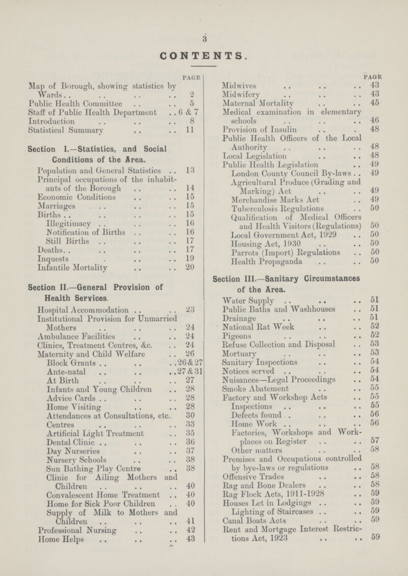 3 CONTENTS. page Map of Borough, showing statistics by Wards 2 Public Health Committee 5 Staff of Public Health Department 6 & 7 Introduction 8 Statistical Summary 11 Section I.—Statistics, and Social Conditions of the Area. Population and General Statistics 13 Principal occupations of the inhabit ants of the Borough 14 Economic Conditions 15 Marriages 15 Births 15 Illegitimacy 16 Notification of Births 16 Still Births 17 Deaths. 17 Inquests 19 Infantile Mortality 20 Section II.—General Provision of Health Services. Hospital Accommodation 23 Institutional Provision for Unmarried Mothers 24 Ambulance Facilities 24 Clinics, Treatment Centres, &c. 24 Maternity and Child Welfare 26 Block Grants 26&27 Ante-natal 27&31 At Birth 27 Infants and Young Children 28 Advice Cards 28 Home Visiting 28 Attendances at Consultations, etc. 30 Centres 33 Artificial Light Treatment 35 Dental Clinic 36 Day Nurseries 37 Nursery Schools 38 Sun Bathing Play Centre 38 Clinic for Ailing Mothers and Children 40 Convalescent Home Treatment 40 Home for Sick Poor Children 40 Supply of Milk to Mothers and Children 41 Professional Nursing 42 Home Helps 43 page Midwives 43 Midwifery 43 Maternal Mortality 45 Medical examination in elementary schools 46 Provision of Insulin 48 Public Health Officers of the Local Authority 48 Local Legislation 48 Public Health Legislation 49 London County Council By-laws 49 Agricultural Produce (Grading and Marking) Act 49 Merchandise Marks Act 49 Tuberculosis Regulations 50 Qualification of Medical Officers and Health Visitors (Regulations) 50 Local Government Act, 1929 50 Housing Act, 1930 50 Parrots (Import) Regulations 50 Health Propaganda 50 Section III.—Sanitary Circumstances of the Area. Water Supply 51 Public Baths and Washhouses 51 Drainage 51 National Rat Week 52 Pigeons 52 Refuse Collection and Disposal 53 Mortuary 53 Sanitary Inspections 54 Notices served 54 Nuisances—Legal Proceedings 54 Smoke Abatement 55 Factory and Workshop Acts 55 Inspections 55 Defects found 56 Home Work 56 Factories, Workshops and Work places on Register 57 Other matters 58 Premises and Occupations controlled by bye-laws or regulations 58 Offensive Trades 58 Rag and Bone Dealers 58 Rag Flock Acts, 1911-1928 59 Houses Let in Lodgings 59 Lighting of Staircases 59 Canal Boats Acts 59 Rent and Mortgage Interest Restric tions Act, 1923 59