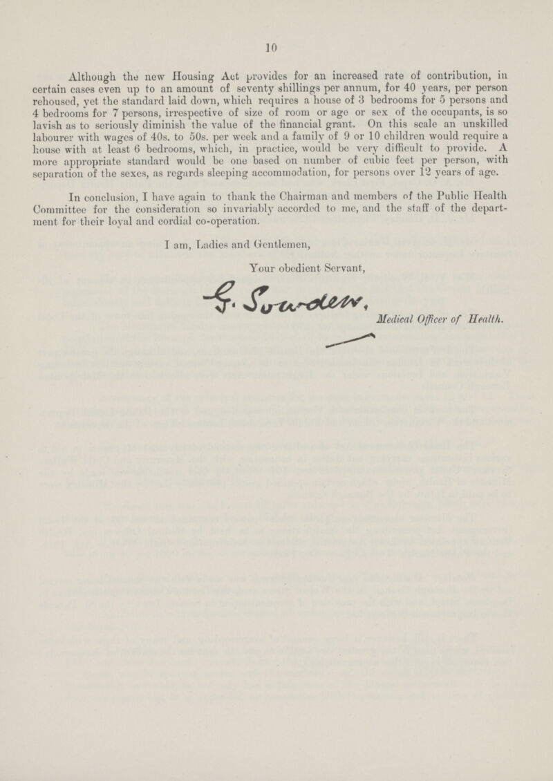 10 Although the new Housing Act provides for an increased rate of contribution, in certain cases even np to an amount of seventy shillings per annum, for 40 years, per person rehoused, yet the standard laid down, which requires a house of 3 bedrooms for 5 persons and 4 bedrooms for 7 persons, irrespective of size of room or age or sex of the occupants, is so lavish as to seriously diminish the value of the financial grant. On this scale an unskilled labourer with wages of 40s. to 50s. per week and a family of 9 or 10 children would require a house with at least 6 bedrooms, which, in practice, would be very difficult to provide. A more appropriate standard would be one based on number of cubic feet per person, with separation of the sexes, as regards sleeping accommodation, for persons over 12 years of age. In conclusion, I have again to thank the Chairman and members of the Public Health Committee for the consideration so invariably accordcd to me, and the staff of the depart ment for their loyal and cordial co-operation. Iam, Ladies and Gentlemen, Your obedient Servant, Medical Officer of Health.