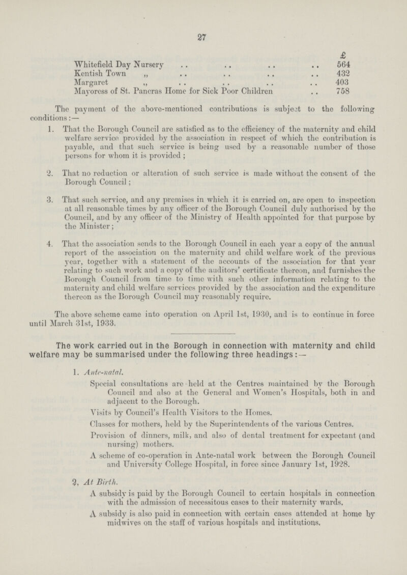 27  £ Whitefield Day Nursery 564 Kentish Town „ 432 Margaret ,, 403 Mayoress of St. Pancras Home for Sick Poor Children 758 The payment of the above-mentioned contributions is subject to the following conditions:— 1. That the Borough Council are satisfied as to the efficiency of the maternity and child welfare service provided by the association in respect of which the contribution is payable, and that such service is being used by a reasonable number of those persons for whom it is provided; 2. That no reduction or alteration of such service is made without the consent of the Borough Council; 3. That such service, and any premises in which it is carried on, are open to inspection at all reasonable times by any officer of the Borough Council duly authorised by the Council, and by any officer of the Ministry of Health appointed for that purpose by the Minister; 4. That the association sends to the Borough Council in each year a copy of the annual report of the association on the maternity and child welfare work of the previous year, together with a statement of the accounts of the association for that year relating to such work and a copy of the auditors' certificate thereon, and furnishes the Borough Council from time to time with such other information relating to the maternity and child welfare services provided by the association and the expenditure thereon as the Borough Council may reasonably require. The above scheme came into operation on April 1st, 1930, and is to continue in force until March 31st, 1933. The work carried out in the Borough in connection with maternity and child welfare may be summarised under the following three headings:— 1. Ante-natal. Special consultations are held at the Centres maintained bv the Borough Council and also at the General and Women's Hospitals, both in and adjacent to the Borough. Visits by Council's Health Visitors to the Homes. Classes for mothers, held by the Superintendents of the various Centres. Provision of dinners, milk, and also of dental treatment for expectant (and nursing) mothers. A scheme of co-operation in Ante-natal work between the Borough Council and University College Hospital, in force since January 1st, 1928. 2, At Birth. A subsidy is paid by the Borough Council to certain hospitals in connection with the admission of necessitous cases to their maternity wards. A subsidy is also paid in connection with certain cases attended at home by jnidwives on the staff of various hospitals and institutions,