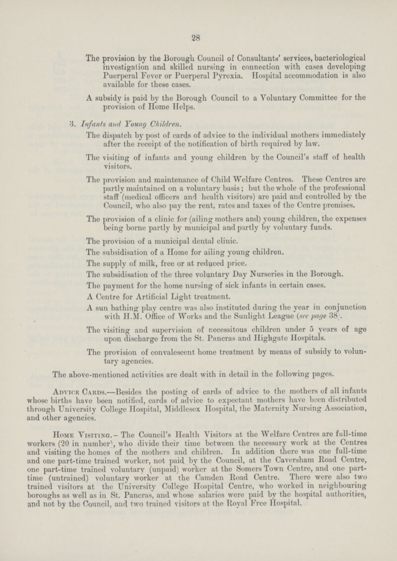 28 The provision by the Borough Council of Consultants' services, bacteriologicul investigation and skilled nursing in connection with cases developing Puerperal Fever or Puerperal Pyrexia. Hospital accommodation is also available for these cases. A subsidy is paid by the Borough Council to a Voluntary Committee for the provision of Home Helps. 3. Infants and Young Children. The dispatch by post of cards of advice to the individual mothers immediately after the receipt of the notification of birth required by law. The visiting of infants and young children by the Council's staff of health visitors. The provision and maintenance of Child Welfare Centres. These Centres are partly maintained on a voluntary basis; but the whole of the professional staff (medical officers and health visitors) are paid and controlled by the Council, who also pay the rent, rates and taxes of the Centre premises. The provision of a clinic for (ailing mothers and) young children, the expenses being borne partly by municipal and partly by voluntary funds. The provision of a municipal dental clinic. The subsidisation of a Home for ailing young children. The supply of milk, free or at reduced price. The subsidisation of the three voluntary Day Nurseries in the Borough. The payment for the home nursing of sick infants in certain cases. A Centre for Artificial Light treatment. A sun bathing play centre was also instituted during the year in conjunction with H.M. Office of Works and the Sunlight League (see page 38). The visiting and supervision of necessitous children under 5 years of age upon discharge from the St. Pancras and Ilighgate Hospitals. The provision of convalescent home treatment by means of subsidy to volun tary agencies. The above-mentioned activities are dealt with in detail in the following pages. Advice Cards.—Besides the posting of cards of advice to the mothers of all infants whose births have been notified, cards of advice to expectant mothers have been distributed through University College Hospital, Middlesex Hospital, the Maternity Nursing Association, and other agencies. Home Visiting.—The Council's Health Visitors at the Welfare Centres are full-time workers (20 in number), who divide their time between the necessary work at the Centres and visiting the homes of the mothers and children. In addition there was one full-time and one part-time trained worker, not paid by the Council, at the Caversham Road Centre, one part-time trained voluntary (unpaid) worker at the Somers Town Centre, and one part time (untrained) voluntary worker at the Camden Road Centre. There were also two trained visitors at the University College Hospital Centre, who worked in neighbouring boroughs as well as in St. Pancras, and whose salaries were paid by the hospital authorities, and not by the Council, and two trained visitors at the Royal Free Hospital,
