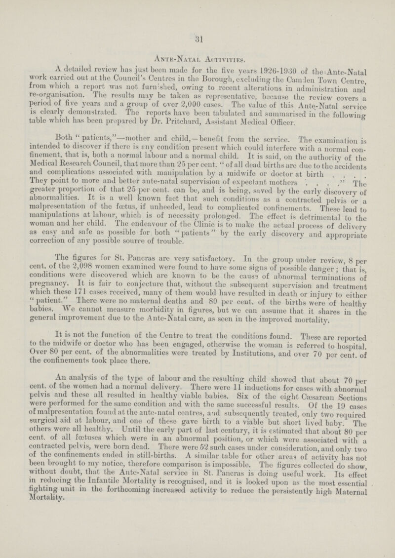 31 Ante-Natal Activities. A detailed review has just been made for the five years 1926-1930 of the Ante-Natal work carried out at the Council's Centres in the Borough, excluding the CamJen Town Centre, from which a report was not furnished, owing to recent alterations in administration and re-organisation. The results may be taken as representative, because the review covers a period of five years and a group of over 2,000 cases. The value of this Ante-Natal service is clearly demonstrated. The reports have been tabulated and summarised in the following table which has been prepared by Dr. Pritchard, Assistant Medical Officer. Both  patients,—mother and child,—benefit from the service. The examination is intended to discover if there is any condition present which could interfere with a normal con finement, that is, both a normal labour and a normal child. It is said, on the authority of the Medical Research Council, that more than 25 per cent.  of all dead births are due to the accidents and complications associated with manipulation by a midwife or doctor at birth . . . . They point to more and better ante-natal supervision of expectant mothers . . . . The greater proportion of that 25 per cent. can be, and is being, saved by the early discovery of abnormalities. It is a well known fact that such conditions as a contracted pelvis or a malpresentation of the foetus, if unheeded, lead to complicated confinements. These lead to manipulations at labour, which is of necessity prolonged. The effect is detrimental to the woman and her child. The endeavour of the Clinic is to make the actual process of delivery as easy and safe as possible for both patients by the early discovery and appropriate correction of any possible source of trouble. The figures for St. Pancras are very satisfactory. In the group under review, 8 per cent. of the 2,098 women examined were found to have some signs of possible danger; that is, conditions were discovered which are known to be the cause of abnormal terminations of pregnancy. It is fair to conjecture that, without, the subsequent supervision and treatment which these 171 cases received, many of them would have resulted in death or injury to either patient. There were no maternal deaths and 80 per cent. of the births were of healthy babies. We cannot measure morbidity in figures, but we can assume that it shares in the general improvement due to the Ante-Natal care, as seen in the improved mortality. It is not the function of the Centre to treat the conditions found. These are reported to the midwife or doctor who has been engaged, otherwise the woman is referred to hospital. Over 80 per cent. of the abnormalities were treated by Institutions, and over 70 per cent, of the confinements took place there. An analysis of the type of labour and the resulting child showed that about 70 per cent. of the women had a normal delivery. There were 11 inductions for cases with abnormal pelvis and these all resulted in healthy viable babies. Six of the eight Cæsarean Sections were performed for the same condition and with the same successful results. Of the 19 cases of malpresentation found at the ante-natal centres, and subsequently treated, only two required surgical aid at labour, and one of these gave birth to a viable but short lived baby. The others were all healthy. Until the early part of last century, it is estimated that about 80 per cent, of all foetuses which were in an abnormal position, or which were associated with a contracted pelvis, were born dead. There were 52 such cases under consideration, and only two of the confinements ended in still-births. A similar table for other areas of activity has not been brought to my notice, therefore comparison is impossible. The figures collected do show, without doubt, that the Ante-Natal service in St. Pancras is doing useful work. Its effect in reducing the Infantile Mortality is recognised, and it is looked upon as the most essential fighting unit in the forthcoming increased activity to reduce the persistently high Maternal Mortality.