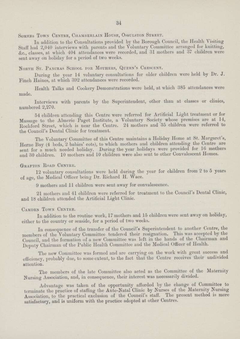 34 Somers Town Centre, Chamberlain House, Ossulston Street. In addition to the Consultations provided by the Borough Council, the Health Visiting Staff had 2,040 interviews with parents and the Voluntary Committee arranged for knitting, &c., classes, at which 404 attendances were recorded, and 31 mothers and 37 children were sent away on holiday for a period of two weeks. North St. Pancras School for Mothers, Queen's Crescent. During the year 14 voluntary consultations for older children were held by Dr. J. Finch Haines, at which 392 attendances were recorded. Health Talks and Cookery Demonstrations were held, at which 385 attendances were made. Interviews with parents by the Superintendent, other than at classes or clinics, numbered 2,270. 54 children attending this Centre were referred for Artificial Light treatment or for Massage to the Almeric Paget Institute, a Voluntary Society whose premises are at 14, Rochford Street, which is near the Centre. 24 mothers and 35 children were referred to the Council's Dental Clinic for treatment. The Voluntary Committee of this Centre maintains a Holiday Home at St. Margaret's, Heme Bay (4 beds, 2 babies' cots), to which mothers and children attending the Centre are sent for a much needed holiday. During the year holidays were provided for 16 mothers and 30 children. 10 mothers and 10 children were also sent to other Convalescent Homes. Grafton Road Centre. 12 voluntary consultations were held during the year for children from 2 to 5 years of age, the Medical Officer being Dr. Richard II. Wace. 9 mothers and 11 children were sent away for convalescence. 21 mothers and 41 children were referred for treatment to the Council's Dental Clinic, and 18 children attended the Artificial Light Clinic. Camden Town Centre. In addition to the routine work, 17 mothers and 15 children were sent away on holiday, either to the country or seaside, for a period of two weeks. In consequence of the transfer of the Council's Superintendent to another Centre, the members of the Voluntary Committee tendered their resignation. This was accepted by the Council, and the formation of a new Committee was left in the hands of the Chairman and Deputy Chairman of the Public Health Committee and the Medical Officer of Health. The new Committee was formed and are carrying on the work with great success and efficiency, probably due, to some extent, to the fact that the Centre receives their undivided attention. The members of the late Committee also acted as the Committee of the Maternity Nursing Association, and, in consequence, their interest was necessarily divided. Advantage was taken of the opportunity afforded by the change of Committee to terminate the practice of staffing the Ante-Natal Clinic by Nurses of the Maternity Nursing Association, to the practical exclusion of the Council's staff. The present method is more satisfactory, and is uniform with the practice adopted at other Centres.