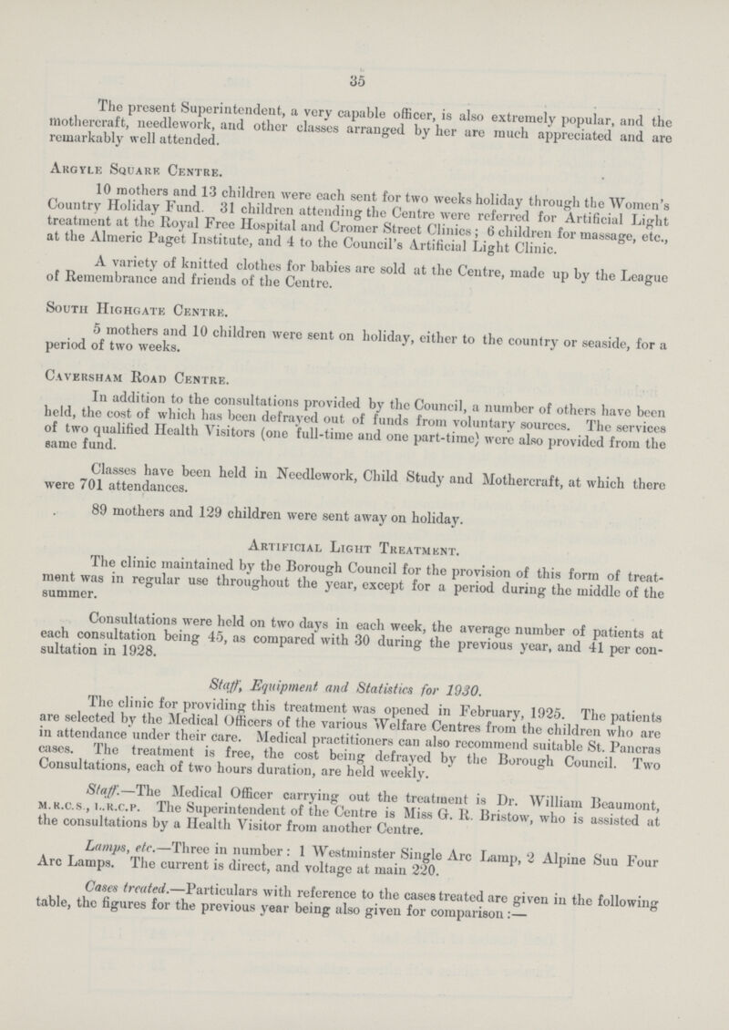 35 The present Superintendent, a very capable officer, is also extremely popular, and the ttlothercraft, needlework, and other classes arranged by her are much appreciated and are remarkably well attended. Argyle Square Centre. 10 mothers and 13 children were each sent for two weeks holiday through the Women's Country Holiday Fund. 31 children attending the Centre were referred for Artificial Light treatment at the Roj-al Free Hospital and Cromer Street Clinics; 6 children for massage, etc., at the Almeric Paget Institute, and 4 to the Council's Artificial Light Clinic. A variety of knitted clothes for babies are sold at the Centre, made up by the League of Remembrance and friends of the Centre. South Highgate Centre. 5 mothers and 10 children were sent on holiday, either to the country or seaside, for a period of two weeks. Caversham Road Centre. In addition to the consultations provided by the Council, a number of others have been held, the cost of which has been defrayed out of funds from voluntary sources. The services of two qualified Health Visitors (one full-time and one part-time) were also provided from the same fund. Classes have been held in Needlework, Child Study and Mothercraft, at which there were 701 attendances. 89 mothers and 129 children were sent away on holiday. Artificial Light Treatment. The clinic maintained by tbe Borough Council for the provision of this form of treat ment was in regular use throughout the year, except for a period during the middle of the summer. Consultations were held on two days in each week, the average number of patients at each consultation being 45, as compared with 30 during the previous year, and 41 per con sultation in 1928. Staff, Equipment and Statistics for 1930. The clinic for providing this treatment was opened in February, 1925. The patients are selected by the Medical Officers of the various Welfare Centres from the children who are in attendance under their care. Medical practitioners can also recommend suitable St. Pancras cases. The treatment is free, the cost being defrayed by the Borough Council. Two Consultations, each of two hours duration, are held weekly. Staff.—The Medical Officer carrying out the treatment is Dr. William Beaumont, m.r.c.s., i..r.c.p. The Superintendent of the Centre is Miss G. R. Bristow, who is assisted at the consultations by a Health Visitor from another Centre. Lamps, etc.—Three in number: 1 Westminster Single Arc Lamp, 2 Alpine Suu Four Arc Lamps. The current is direct, and voltage at main 220. Cases treated.—Particulars with reference to the cases treated are given in the following table, the figures for the previous year being also given for comparison:—