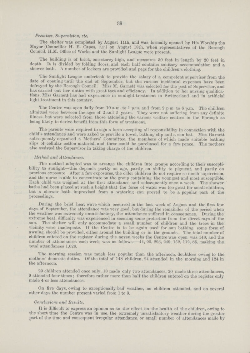 39 Premises, Supervision, etc. The shelter was completed by August 11th, and was formally oponed by His Worship the Mayor (Councillor H. E. Capes, J.P.) on August 18th, when representatives of the Borough Council, H.M. Office of Works and the Sunlight League were present. The building is of brick, one-storey high, and measures 30 feet in length by 20 feet in depth. It is divided by folding doors, and each half contains sanitary accommodation and a shower bath. A number of lockers are provided and pegs for the children's clothing. The Sunlight League undertook to provide the salary of a competent supervisor from tho date of opening until the end of September, but the various incidental expenses have been defrayed by the Borough Council. Miss M. Garnett was selected for the post of Supervisor, and has carried out her duties with great tact and efficiency. In addition to her nursing qualifica tions, Miss Garnett has had experience in sunlight treatment in Switzerland and in artificial light treatment in this country. The Centre was open daily from 10 a.m. to 1 p.m. and from 2 p.m. to 6 p.m. The children admitted were between the ages of 2 an,1 5 years. They were not suffering from any definite illness, but were selected from those attending the various welfare ccntrcs in the Borough as being likely to derive benefit from this form of treatment. The parents were required to sign a form accepting all responsibility in connection with the child's attendance and were asked to provide a towel, bathing slip and a sun hat. Miss Garnett subsequently organised a Mothers' Committee, the members of which made suitable bathing slips of cellular cotton material, and these could be purchased for a few pence. The mothers also assisted the Supervisor in taking charge of the children. Method and Attendances. The method adopted was to arrange tho children into groups according to their suscepti bility to sunlight—this depends partly on age, partly on ability to pigment, and partly on previous exposure. After a few exposures, the older children do not require so much supervision, and the nurse is able to concentrate on the group containing the youngest and most susceptible. Each child was weighed at the first attendance and subsequently once a week. Tho shower baths had been placed at such a height that the force of water was too great for small children, but a shower bath improvised from a watering can proved to be a popular part of tho proceedings. During the brief heat wave which occurred in the last week of August and the first few days of September, the attendance was very good, but during the remainder of the period when the weather was extremely unsatisfactory, the attendance suffered in consequence. During the extreme heat, difficulty was experienced in securing some protection from the direct rays of the sun. The shelter will only accommodate a small number of children and the trees in the vicinity were inadequate. If the Centre is to be again used for sun bathing, some form of awning, should be provided, either around the building or in the grounds. The total number of children entered on the register during the seven weeks the Centre was open was 148, and the number of attendances each week was as follows:—44, 90, 293, 249, 152, 112, 86, making the total attendances 1,026. The morning session was much less popular than the afternoon, doubtless owing to the mothers' domestic duties. Of the total of 148 children, 24 attended in the morning and 124 in the afternoon. 29 children attended once only, 18 made only two attendances, 20 made three attendances, 9 attended four times; therefore rather more than half the children entered on the register only made 4 or less attendances. On five days, owing to exceptionally bad weather, no children attended, and on several other days the number present varied from 1 to 3. Conclusions and Results. It is difficult to express an opinion as to the effect on the health of the children, owing to the short time the Centre was in use, the extremely unsatisfactory weather during the greater part of the time and consequent irregular attendance, or small number of attendances niade by