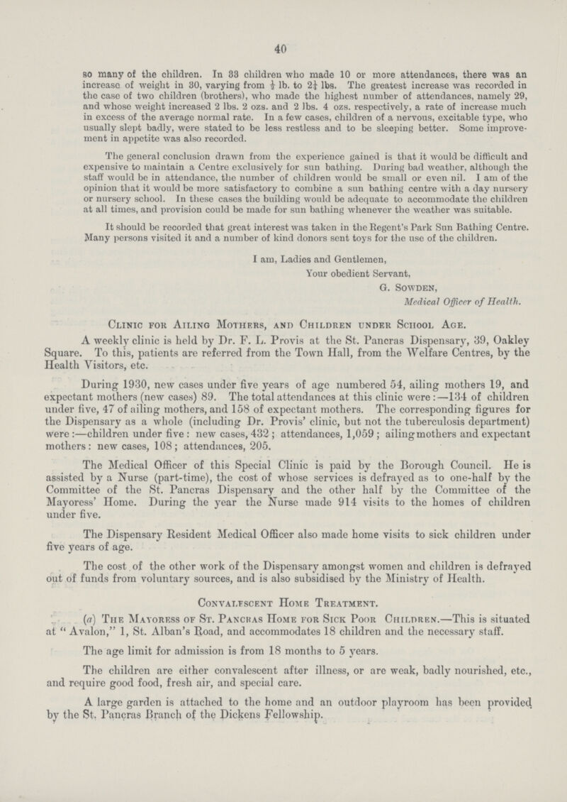 40 so many of the children. In 33 children who made 10 or more attendances, there was an increase of weight in 30, varying from ½ lb. to 2¼ lbs. The greatest increase was recorded in the case of two children (brothers), who made the highest number of attendances, namely 29, and whose weight increased 2 lbs. 2 ozs. and 2 lbs. 4 ozs. respectively, a rate of increase much in excess of the average normal rate. In a few cases, children of a nervous, excitable type, who usually slept badly, were stated to be less restless and to be sleeping better. Some improve ment in appetite was also recorded. The general conclusion drawn from the experience gained is that it would be difficult and expensive to maintain a Centre exclusively for sun bathing. During bad weather, although the staff would be in attendance, the number of children would be small or even nil. I am of the opinion that it would be more satisfactory to combine a sun bathing centre with a day nursery or nursery school. In these cases the building would be adequate to accommodate the children at all times, and provision could be made for sun bathing whenever the weather was suitable. It should be recorded that great interest was taken in the Regent's Park Sun Bathing Centre. Many persons visited it and a number of kind donors sent toys for the use of the children. I am, Ladies and Gentlemen, Your obedient Servant, G. Sowden, Medical Officer of Health. Clinic for Ailing Mothers, and Children under School Age. A weekly clinic is held by Dr. F. L. Provis at the St. Pancras Dispensary, 39, Oakley Square. To this, patients are referred from the Town Hall, from the Welfare Centres, by the Health Visitors, etc. During 1930, new cases under five years of age numbered 54, ailing mothers 19, and expectant mothers (new cases) 89. The total attendances at this clinic were :—134 of children under five, 47 of ailing mothers, and 158 of expectant mothers. The corresponding figures for the Dispensary as a whole (including Dr. Provis' clinic, but not the tuberculosis department) were :—children under five : new cases, 432 ; attendances, 1,059 ; ailing mothers and expectant mothers: new cases, 108; attendances, 205. The Medical Officer of this Special Clinic is paid by the Borough Council. He is assisted by a Nurse (part-time), the cost of whose services is defrayed as to one-half by the Committee of the St. Pancras Dispensary and the other half by the Committee of the Mayoress' Home. During the year the Nurse made 914 visits to the homes of children under five. The Dispensary Resident Medical Officer also made home visits to sick children under five years of age. The cost of the other work of the Dispensary amongst women and children is defrayed out of funds from voluntary sources, and is also subsidised by the Ministry of Health. Convalescent Home Treatment. (a) The Mayoress of St. Pancras Home for Sick Poor Children.—This is situated at Avalon, 1, St. Alban's Road, and accommodates 18 children and the necessary staff. The age limit for admission is from 18 months to 5 years. The children are either convalescent after illness, or are weak, badly nourished, etc., and require good food, fresh air, and special care. A large garden is attached to the home and an outdoor playroom has been provided by the St. Pancras Branch of the Dickens Fellowship.