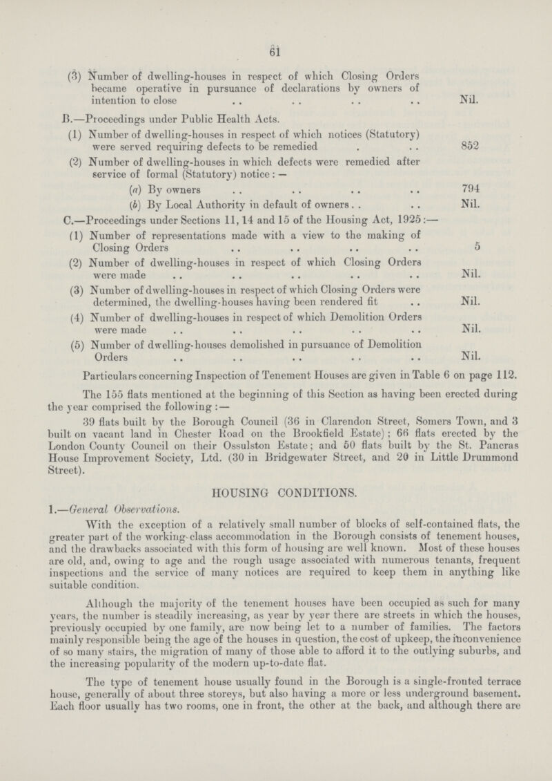 61 (3) Number of dwelling-houses in respect of which Closing Orders became operative in pursuance of declarations by owners of intention to close Nil. 13.—Proceedings under Public Health Acts. (1) Number of dwelling-houses in respect of which notices (Statutory) were served requiring defects to be remedied 852 (2) Number of dwelling-houses in which defects were remedied after service of formal (Statutory) notice:— (a) By owners 794 (b) By Local Authority in default of owners Nil. C.—Proceedings under Sections 11,14 and 15 of the Housing Act, 1925:— (1) Number of representations made with a view to the making of Closing Orders 5 (2) Number of dwelling-houses in respect of which Closing Orders were made Nil. (3) Number of dwelling-houses in respect of which Closing Orders were determined, the dwelling-houses having been rendered fit Nil. (4) Number of dwelling-houses in respect of which Demolition Orders were made Nil. (5) Number of dwelling-houses demolished in pursuance of Demolition Orders Nil. Particulars concerning Inspection of Tenement Houses are given in Table 6 on page 112. The 155 flats mentioned at the beginning of this Section as having been erected during the year comprised the following:— 39 flats built by the Borough Council (36 in Clarendon Street, Somers Town, and 3 built on vacant land in Chester Road on the Brookfield Estate); 66 flats erected by the London County Council on their Ossulston Estate; and 50 flats built by the St. Pancras House Improvement Society, Ltd. (30 in Bridgewater Street, and 20 in Little Drummond Street). HOUSING CONDITIONS. 1.—General Observations. With the exception of a relatively small number of blocks of self-contained flats, the greater part of the working-class accommodation in the Borough consists of tenement houses, and the drawbacks associated with this form of housing are well known. Most of these houses are old, and, owing to age and the rough usage associated with numerous tenants, frequent inspections and the service of many notices are required to keep them in anything like suitable condition. Although the majority of the tenement houses have been occupied as such for many years, the number is steadily increasing, as year by year there are streets in which the houses, previously occupied by one family, are now being let to a number of families. The factors mainly responsible being the age of the houses in question, the cost of upkeep, the inconvenience of so many stairs, the migration of many of those able to afford it to the outlying suburbs, and the increasing popularity of the modern up-to-date flat. The type of tenement house usually found in the Borough is a single-fronted terrace house, generally of about three storeys, but also having a more or less underground basement. Each floor usually has two rooms, one in front, the other at the back, and although there are