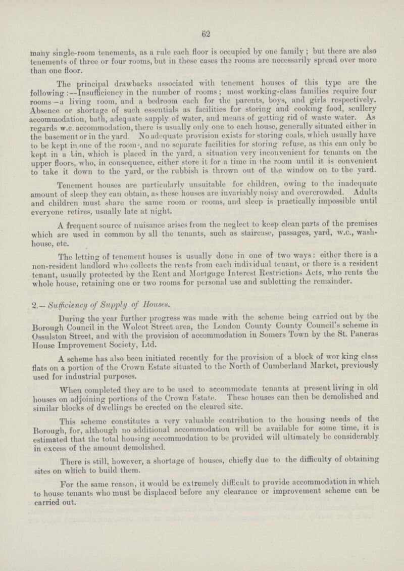 62 many single-room tenements, as a rule each floor is occupied by one family ; but there are also tenements of three or four rooms, but in these cases the rooms are necessarily spread over more than one floor. The principal drawbacks associated with tenement houses of this type are the following:—Insufficiency in the number of rooms; most working-class families require four rooms—a living room, and a bedroom each for the parents, boys, and girls respectively. Absence or shortage of such essentials as facilities for storing and cooking food, scullery accommodation, bath, adequate supply of water, and means of getting rid of waste water. As regards w.c. accommodation, there is usually only one to each house, generally situated either in the basement or in the yard. No adequate provision exists for storing coals, which usually have to be kept in one of the room, and no separate facilities for storing refuse, as this can only be kept in a bin, which is placed in the yard, a situation very inconvenient for tenants on the upper floors, who, in consequence, either store it for a time in the room until it is convenient to take it down to the yard, or the rubbish is thrown out of the window on to the yard. Tenement houses are particularly unsuitable for children, owing to the inadequate amount of sleep they can obtain, as these houses are invariably noisy and overcrowded. Adults and children must share the same room or rooms, and sleep is practically impossible until everyone retires, usually late at night. A frequent source of nuisance arises from the neglect to keep clean parts of the premises which are used in common by all the tenants, such as staircase, passages, yard, w.c., wash house, etc. The letting of tenement houses is usually done in one of two ways: either there is a non-resident landlord who collects the rents from each individual tenant, or there is a resident tenant, usually protected by the Rent and Mortgage Interest Restrictions Acts, who rents the whole house, retaining one or two rooms for personal use and subletting the remainder. 2.— Sufficiency of Supply of Houses. During the year further progress was made with the scheme being carried out by the Borough Council in the Wolcot Street area, the London County County Council's scheme in Ossulston Street, and with the provision of accommodation in Somers Town by the St. Pancras House Improvement Society, Ltd. A scheme has also been initiated recently for the provision of a block of wor king class flats 011 a portion of the Crown Estate situated to the North of Cumberland Market, previously used for industrial purposes. When completed they are to be used to accommodate tenants at present living in old houses on adjoining portions of the Crown Estate. These houses can then be demolished and similar blocks of dwellings be erected on the cleared site. This scheme constitutes a very valuable contribution to the housing needs of the Borough, for, although on additional accommodation will be available for some time, it is estimated that the total housing accommodation to be provided will ultimately be considerably in excess of the amount demolished. There is still, however, a shortage of houses, chiefly due to the difficulty of obtaining sites on which to build them. For the same reason, it would be extremely difficult to provide accommodation in which to house tenants who must be displaced before any clearance or improvement scheme can be carried out.