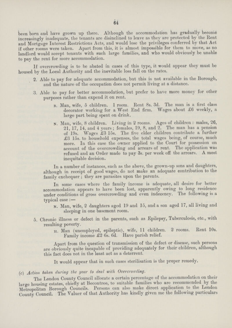 64 been born and have grown up there. Although the accommodation has gradually become increasingly inadequate, the tenants are disinclined to leave as they arc protected by the Rent and Mortgage Interest Restrictions Acts, and would lose the privileges conferred by that Act if other rooms were taken. Apart from this, it is almost impossible for them to move, as no landlord would accept tenants with such large families, and who would obviously be unable to pay the rent for more accommodation. If overcrowding is to be abated in cases of this type, it would appear they must be housed by the Local Authority and the inevitable loss fall on the rates. 2. Able to pay for adequate accommodation, but this is not available in the Borough, and the nature of the occupation does not permit living at a distance. 3. Able to pay for better accommodation, but prefer to have more money for other purposes rather than expend it on rent. b. Man, wife, 5 children. 1 room. Rent 8s. 3d. The man is a first class decorator working for a West End firm. Wages about £6 weekly, a large part being spent on drink. n. Man, wife, 8 children. Living in 2 rooms. Ages of children: males, 26, 21, 17, 14, and 4 years; females, 19, 8, and 2. The man has a pension of 19s. Wages £3 15s. The five elder children contribute a further £3 15s. to household expenses, the total wages being, of course, much more. In this case the owner applied to the Court for possession on account of the overcrowding and arrears of rent. The application was refused and an Order made to pay 3s. per week off the arrears. A most inequitable decision. In a number of instances, such as the above, the grown-up sons and daughters, although in receipt of good wages, do not make an adequate contribution to the family exchequer ; they are parasites upon the parents. In some cases where the family income is adequate, all desire for better accommodation appears to have been lost, apparently owing to long residence under conditions of gross overcrowding and even indecency. The following is a typical case:— n. Man, wife, 2 daughters aged 19 and 15, and a son aged 17, all living and sleeping in one basement room. 5. Chronic illness or defect in the parents, such as Epilepsy, Tuberculosis, etc., with resulting poverty. h. Man (unemployed, epileptic), wife, 11 children. 2 rooms. Rent 10s. Family income £2 6s. 6d. Have parish relief. Apart from the question of transmission of the defect or disease, such persons are obviously quite incapable of providing adequately for their children, although this fact does not in the least act as a deterrent. It would appear that in such cases sterilisation is the proper remedy. (c) Action taken during the year to deal with Overcrowding. The London County Council allocate a certain percentage of the accommodation on their large housing estates, chiefly at Becontree, to suitable families who are recommended by the Metropolitan Borough Councils. Persons can also make direct application to the London County Council. The Valuer of that Authority has kindly given me the following particulars