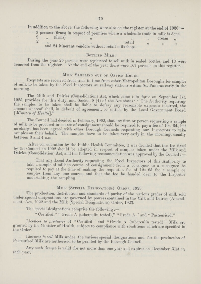 70 In addition to the above, the following were also on the register at the end of 1930:— 3 persons (firms) in respect of premises where a wholesale trade in milk is done. 2 „ (firms) „ „ „ cream „ 2 ,, ,, retail ,, ,, „ and 24 itinerant vendors without retail milkshops. Bottled Milk. During the year 25 persons were registered to sell milk in sealed bottles, and 13 were removed from the register. At the end of the year there were 107 persons on this register. Milk Sampling out of Office Hours. Requests are received from time to time from other Metropolitan Boroughs for samples of milk to be taken by the Food Inspectors at railway stations within St. Pancras early in the morning. The Milk and Dairies (Consolidation) Act, which came into force on September 1st, 1925, provides for this fluty, and Section 8 (4) of the Act states: The Authority requiring the samples to be taken shall be liable to defray any reasonable expenses incurred, the amount whereof shall, in default of agreement, be settled by the Local Government Board [Ministry of Health.]. The Council had decided in February, 1902, that any firm or person requesting a sample of milk to be procured in course of consignment should be required to pay a fee of 10s. 6d., but no charge has been agreed with other Borough Councils requesting our Inspectors to take samples on their behalf. The samples have to be taken very early in the morning, usually between 3 and 4 a.m. After consideration by the Public Health Committee, it was decided that the fee fixed by the Council in 1902 should be adopted in respect of samples taken under the Milk and Dairies (Consolidation) Act, and the following recommendation was approved by the Council:— That any Local Authority requesting the Food Inspectors of this Authority to take a sample of milk in course of consignment from a consignor to a consignee be required to pay at the time of making the request a fee of 10s. 6d. for a sample or samples from any one source, and that the fee be handed over to the Inspector undertaking the sampling. Milk (Special Designations) Order, 1923. The production, distribution and standards of purity of the various grades of milk sold under special designations are governed by powers contained in the Milk and Dairies (Amend ment) Act, 1922 and the Milk (Special Designations) Order, 1923. The special designations comprise the following:—  Certified, Grade A (tuberculin tested), Grade A, and Pasteurised. Licences to producers of Certified and Grade A (tuberculin tested) Milk are granted by the Minister of Health, subject to compliance with conditions which are specified in the Order. Licences to sell Milk under the various special designations and for the production of Pasteurised Milk are authorised to be granted by the Borough Council. Any such licence is valid for not more than one year and expires on December 31gt in each year.