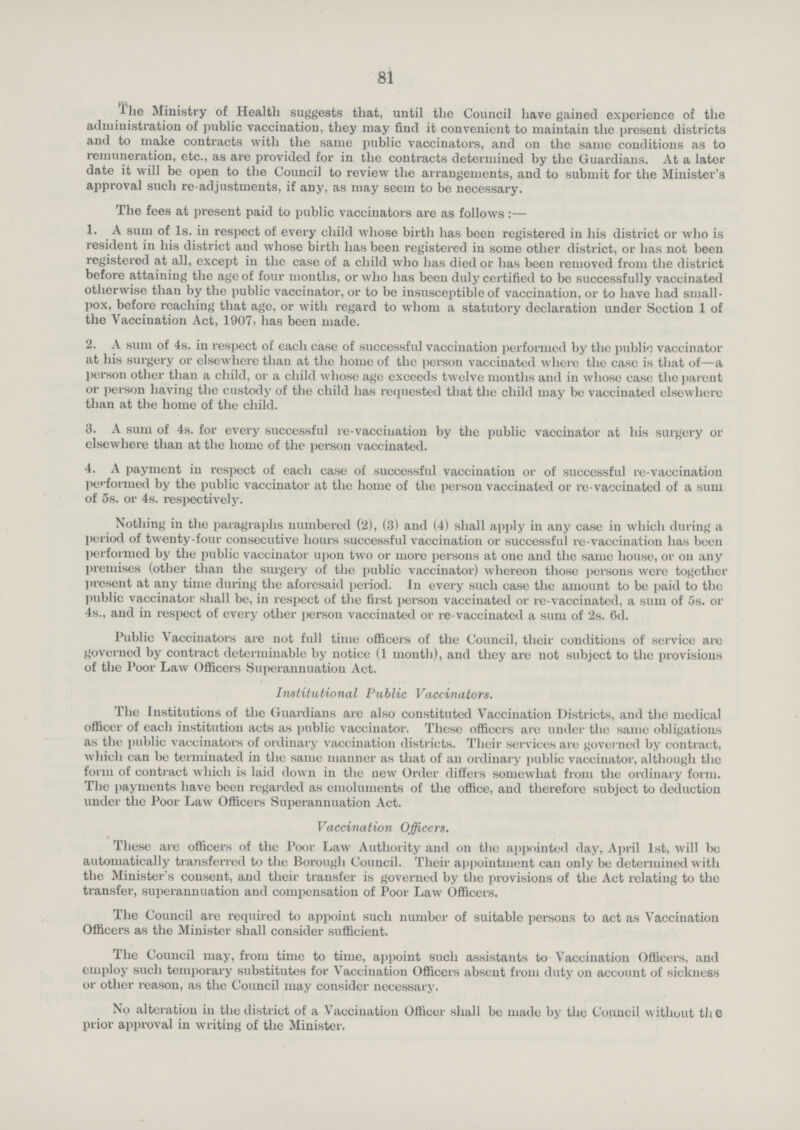 81 The Ministry of Health suggests that, until the Council have gained experience of the administration of public vaccination, they may find it convenient to maintain the present districts and to make contracts with the same public vaccinators, and on the same conditions as to remuneration, etc., as are provided for in the contracts determined by the Guardians. At a later date it will be open to the Council to review the arrangements, and to submit for the Minister's approval such re adjustments, if any, as may seem to be necessary. The fees at present paid to public vaccinators are as follows:— 1. A sum of 1s. in respect of every child whose birth has been registered in his district or who is resident in his district and whose birth has been registered in some other district, or has not been registered at all, except in the case of a child who has died or has been removed from the district before attaining the age of four months, or who has been duly certified to be successfully vaccinated otherwise than by the public vaccinator, or to be insusceptible of vaccination, or to have had small pox, before reaching that age, or with regard to whom a statutory declaration under Section 1 of the Vaccination Act, 1907, has been made. 2. A sum of 4s. in respect of each case of successful vaccination performed by the public vaccinator at his surgery or elsewhere than at the home of the person vaccinated where the case is that of—a l>erson other than a child, or a child whose age exceeds twelve months and in whose case the parent or person having the custody of the child has requested that the child may be vaccinated elsewhere than at the home of the child. 3. A sum of 4s. for every successful re-vaccination by the public vaccinator at his surgery or elsewhere than at the home of the person vaccinated. 4. A payment in respect of each case of successful vaccination or of successful re-vaccination performed by the public vaccinator at the home of the person vaccinated or re-vaccinated of a sum of 5s. or 4s. respectively. Nothing in the paragraphs numbered (2), (3) and (4) shall apply in any case in which during a period of twenty-four consecutive hours successful vaccination or successful re-vaccination has been performed by the public vaccinator upon two or more persons at one and the same house, or on any premises (other than the surgery of the public vaccinator) whereon those persons were together present at any time during the aforesaid period. In every such case the amount to be paid to the public vaccinator shall be, in respect of the first person vaccinated or re-vaccinated, a sum of 5s. or 4s., and in respect of every other person vaccinated or re-vaccinated a sum of 2s. 6d. Public Vaccinators are not full time officers of the Council, their conditions of service are governed by contract determinable by notice (1 month), and they are not subject to the provisions of the Poor Law Officers Superannuation Act. Institutional Public Vaccinators. The Institutions of the Guardians are also constituted Vaccination Districts, and the medical officer of each institution acts as public vaccinator. These officers are under the same obligations as the public vaccinators of ordinary vaccination districts. Their services are governed by contract, which can be terminated in the same manner as that of an ordinary public vaccinator, although the form of contract which is laid down in the new Order differs somewhat from the ordinary form. The payments have been regarded as emoluments of the office, and therefore subject to deduction under the Poor Law Officers Superannuation Act. Vaccination Officers. These are officers of the Poor Law Authority and on the appointed day, April 1st, will bo automatically transferred to the Borough Council. Their appointment can only be determined with the Minister's consent, and their transfer is governed by the provisions of the Act relating to the transfer, superannuation and compensation of Poor Law Officers. The Council are required to appoint such number of suitable persons to act as Vaccination Officers as the Minister shall consider sufficient. The Council may, from time to time, appoint such assistants to Vaccination Officers, and employ such temporary substitutes for Vaccination Officers absent from duty on account of sickness or other reason, as the Council may consider necessary. No alteration in the district of a Vaccination Officer shall be made by the Council without the prior approval in writing of the Minister.