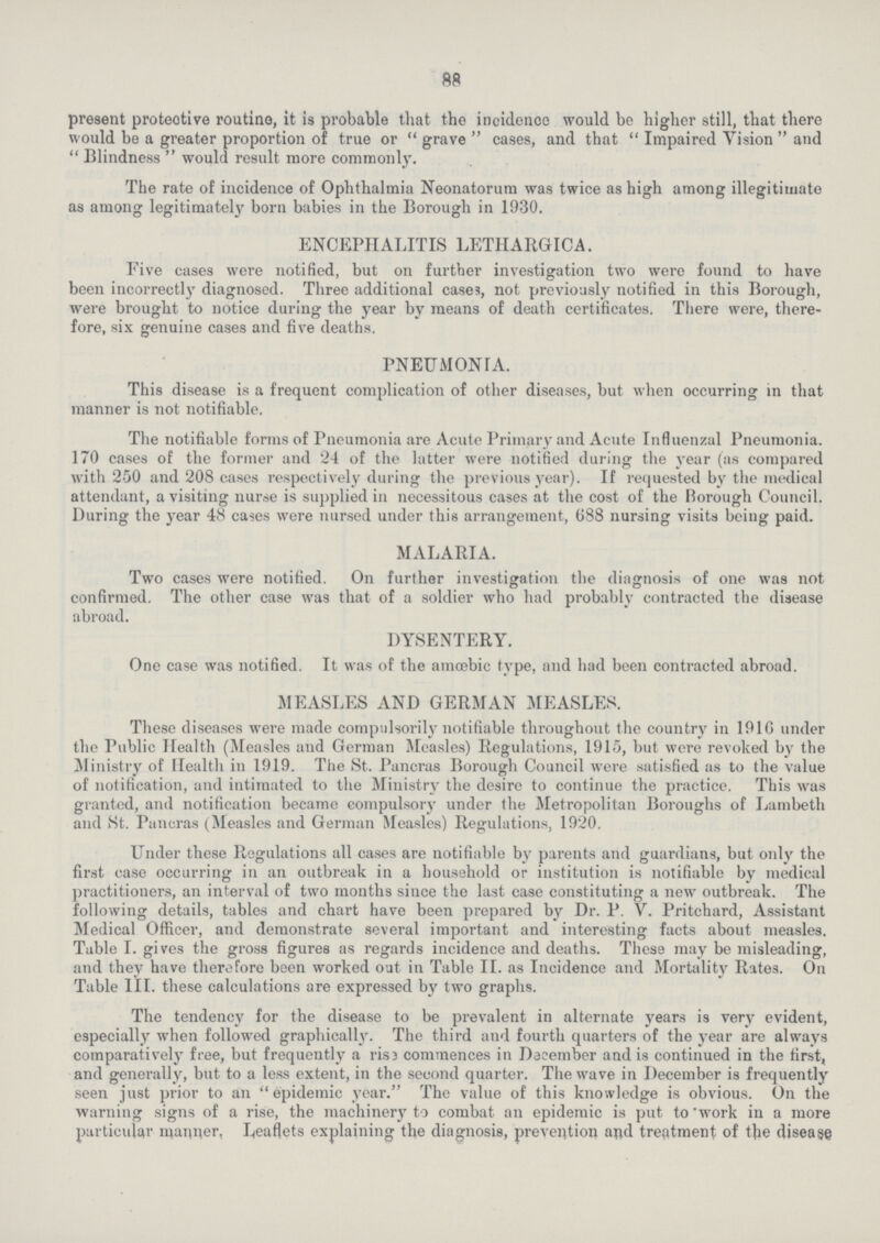 88 present protective routine, it is probable that the incidence would be higher still, that there would be a greater proportion of true or  grave  cases, and that  Impaired Vision  and  Blindness  would result more commonly. The rate of incidence of Ophthalmia Neonatorum was twice as high among illegitimate as among legitimately born babies in the Borough in 1930. ENCEPHALITIS LETHARGIC A. Five cases were notified, but on further investigation two were found to have been incorrectly diagnosed. Three additional cases, not previously notified in this Borough, were brought to notice during the year by means of death certificates. There were, there fore, six genuine cases and five deaths. PNEUMONIA. This disease is a frequent complication of other diseases, but when occurring in that manner is not notifiable. The notifiable forms of Pneumonia are Acute Primary and Acute Influenzal Pneumonia. 170 cases of the former and 24 of the latter were notified during the year (as compared with 250 and 208 cases respectively during the previous year). If requested by the medical attendant, a visiting nurse is supplied in necessitous cases at the cost of the Borough Council. During the year 48 cases were nursed under this arrangement, 688 nursing visits being paid. MALARIA. Two cases were notified. On further investigation the diagnosis of one was not confirmed. The other case was that of a soldier who had probably contracted the disease abroad. DYSENTERY. One case was notified. It was of the amoebic type, and had been contracted abroad. MEASLES AND GERMAN MEASLES. These diseases were made compulsorily notifiable throughout the country in 191G under the Public Health (Measles and German Measles) Regulations, 1915, but were revoked by the Ministry of Health in 1919. The St. Pancras Borough Council were satisfied as to the value of notification, and intimated to the Ministry the desire to continue the practice. This was granted, and notification became compulsory under the Metropolitan Boroughs of Lambeth and St. Pancras (Measles and German Measles) Regulations, 1920. Under these Regulations all cases are notifiable by parents and guardians, but only the first case occurring in an outbreak in a household or institution is notifiable by medical practitioners, an interval of two months since the last case constituting a new outbreak. The following details, tables and chart have been prepared by Dr. P. V. Pritchard, Assistant Medical Officer, and demonstrate several important and interesting facts about measles. Table I. gives the gross figures as regards incidence and deaths. These may be misleading, and they have therefore been worked out in Table II. as Incidence and Mortality Rates. On Table III. these calculations are expressed by two graphs. The tendency for the disease to be prevalent in alternate years is very evident, especially when followed graphically. The third and fourth quarters of the year are always comparatively free, but frequently a rise commences in December and is continued in the first, and generally, but to a less extent, in the second quarter. The wave in December is frequently seen just prior to an epidemic year. The value of this knowledge is obvious. On the warning signs of a rise, the machinery to combat an epidemic is put to work in a more particular manner, Leaflets explaining the diagnosis, prevention and treatment of the disease