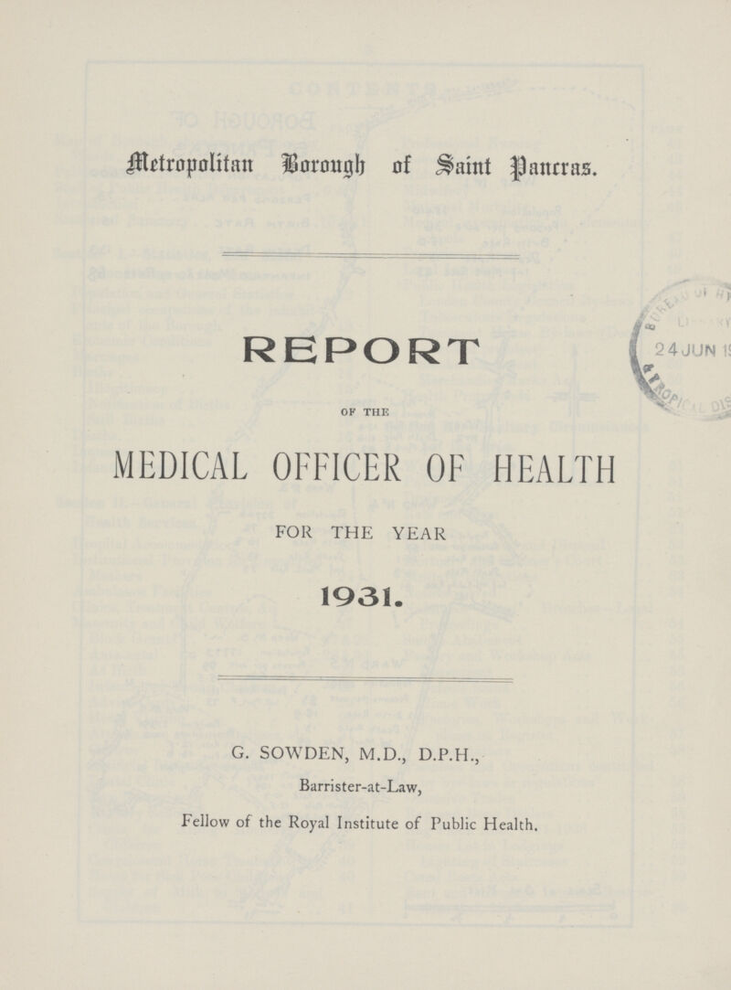 Metropolitan Borough of Saint Pancras. REPORT of the MEDICAL OFFICER OF HEALTH FOR THE YEAR 1931. G. SOWDEN, M.D., D.P.H., Barrister-at-Law, Fellow of the Royal Institute of Public Health.