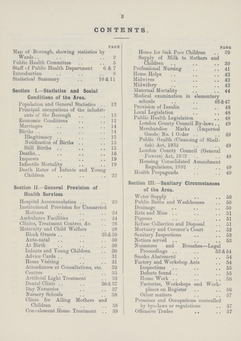 3 CONTENTS page Map of Borough, showing statistics by Wards2 Public Health Committee 5 Staff of Public Health Department 6 & 7 Introduction 8 Statistical Summary 10 & 11 Section I—Statistics and Social Conditions of the Area. Population and General Statistics 12 Principal occupations of the inhabit ants of the Borough 13 Economic Conditions 13 Marriages 14 Births 14 Illegitimacy 15 Notification of Births 15 Still Births 15 Deaths 16 Inquests 19 Infantile Mortality 19 Death Kates of Infants and Young Children , 22 Section II—General Provision of Health Services. Hospital Accommodation 23 Institutional Provision for Unmarried Mothers 24 Ambulance Facilities 24 Clinics, Treatment Centres, &c '26 Maternity and Child Welfare 28 Block Grants 29&30 Ante-natal 30 At Birth 30 Inlants and Young Children 30 Advice Cards 31 Home Visiting 31 Attendances at Consultations, etc 32 Centres 33 Artificial Light Treatment 35 Dental Clinic 36&37 Day Nurseries 37 Nursery Schools 38 Clinic for Ailing Mothers and Children 38 Convalescent Home Treatment 39 page Home for Sick Poor Children 39 Supply of Milk to Mothers and Children 39 Professional Nursing 41 Home Helps 42 Midwives 42 Midwifery 42 Maternal Mortality 44 Medical examination in elementary schools 46&47 Provision of Insulin 48 Local Legislation 48 Public Health Legislation 48 London County Council By-laws 49 Merchandise Marks (Imported Goods) No 1 Order 49 Public Health (Cleansing of Shell fish) Act, 1932 49 London County Council (General Powers) Act, 1912 49 Housing Consolidated Amendment Regulations, 1932 49 Health Propaganda 49 Section III—Sanitary Circumstances of the Area. Water Supply 50 Public Baths and Washhouses 50 Drainage 50 Rats and Mice 51 Pigeons 51 Refuse Collection and Disposal 51 Mortuary and Coroner's Court 52 Sanitary Inspections 53 Notices served 53 Nuisances and Breaches—Legal Proceedings 53&54 Smoke Abatement 54 Factory and Workshop Acts 54 Inspections 55 Defects found 55 Home Work 56 Factories, Workshops and Work places on Register 56 Other matters 57 Premises and Occupations controlled by bye-laws or regulations 57 Offensive Trades 57