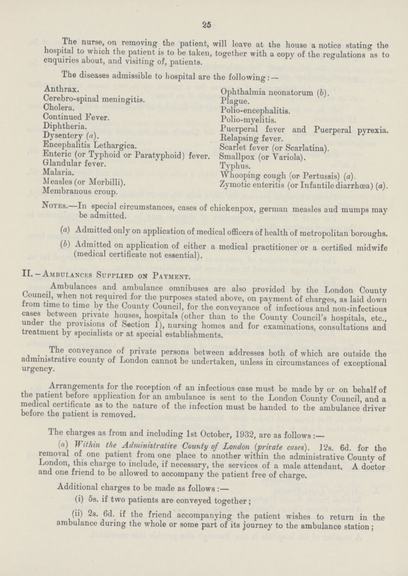 25 The nurse, on removing the patient, will leave at the house a notice stating the hospital to which the patient is to be taken, together with a copy of the regulations as to enquiries about, and visiting of, patients. The diseases admissible to hospital are the following: — Anthrax. Ophthalmia neonatorum (b). Cerebro-spinal meningitis. Plague. Cholera. Polio-encephalitis. Continued Fever. Polio-myelitis. Diphtheria. Puerperal fever and Puerperal pyrexia. Dysentery (a). Relapsing fever. Encephalitis Lethargica. Scarlet fever (or Scarlatina). Enteric (or Typhoid or Paratyphoid) fever. Smallpox (or Variola). Glandular fever. Typhus. Malaria. Whooping cough (or Pertussis) (a). Measles (or Morbilli). Zymotic enteritis (or Infantile diarrhoea) (a). Membranous croup. Notes.—In special circumstances, cases of chickenpox, german measles aud mumps may be admitted. (a) Admitted only on application of medical officers of health of metropolitan boroughs. (b) Admitted on application of either a medical practitioner or a certified midwife (medical certificate not essential). II.—Ambulances Supplied ok Payment. Ambulances and ambulance omnibuses are also provided by the London County Council, when not required for the purposes stated above, on payment of charges, as laid down from time to time by the County Council, for the conveyance of infectious and non-infectious cases between private houses, hospitals (other than to the County Council's hospitals, etc., under the provisions of Section 1), nursing homes and for examinations, consultations and treatment by specialists or at special establishments. The conveyance of private persons between addresses both of which are outside the administrative county of London cannot be undertaken, unless in circumstances of exceptional urgency. Arrangements for the reception of an infectious case must be made by or on behalf of the patient before application for an ambulance is sent to the London County Council, and a medical certificate as to the nature of the infection must be handed to the ambulance driver before the patient is removed. The charges as from and including 1st October, 1932, are as follows:— (a) Within the Administrative County of London (private cases). 12s. 6d. for the removal of one patient from one place to another within the administrative County of London, this charge to include, if necessary, the services of a male attendant. A doctor and one friend to be allowed to accompany the patient free of charge. Additional charges to be made as follows:— (i) 5s. if two patients are conveyed together; (ii) 2s. 6d. if the friend accompanying the patient wishes to return in the ambulance during the whole or some part of its journey to the ambulance station;