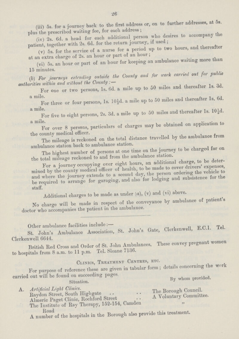 26 (iii) 5s. for a journey back to the first address or, on to farther addresses, at 5s. plus the prescribed waiting fee, for each address ; (iv) 2s. 6d. a head for each additional person who desires to accompany the patient, together with 2s. 6d. for the return journey, if used; (v) 5s. for the service of a nurse for a period up to two hours, and thereafter at an extra charge of 2s. an hour or part of an hour; (vi) 5s. an hour or part of an hour for keeping an ambulance waiting more than 15 minutes. (b) For journeys extending outside the County and for work carried out for public authorities within and without the County:— For one or two persons, 1s. 6d. a mile up to 50 miles and thereafter 1s. 3d. a mile. For three or four persons, 1s. 10½d. a mile up to 50 miles and thereafter 1s. 6d. a mile. For five to eight persons, 2s. 3d. a mile up to 50 miles and thereafter 1s. 10½d. a mile. For over 8 persons, particulars of charges may be obtained on application to the county medical officer. The mileage is reckoned on the total distance travelled by the ambulance from ambulance station back to ambulance station. The highest number of persons at one time on the journey to be charged for on the total mileage reckoned to and from the ambulance station. For a journey occupying over eight hours, an additional charge, to be deter mined by the county medical officer of health, to be made to cover drivers' expenses, and where the journey extends to a second day, the person ordering the vehicle to be required to arrange for garaging, and also for lodging and subsistence for the staff. Additional charges to be made as under (a), (v) and (vi) above. No charge will be made in respect of the conveyance by ambulance of patient's doctor who accompanies the patient in the ambulance. Other ambulance facilities include:— St. John's Ambulance Association, St. John's Gate, Clerkenwell, E.C.I. Tel. Clerkenwell 6644. British Red Cross and Order of St. John Ambulances, These convey pregnant women to hospitals from 8 a.m. to 11 p.m. Tel. Sloane 7136. Clinics, Treatment Centres, etc. For purpose of reference these are given in tabular form; details concerning the work carried out will be found on succeeding pages. Situation. By whom provided. A. Artificial Light Clinics. Rhaydon Street, South Highgate The Borough Council. Almeric Paget Clinic, Rochford Street A Voluntary Committee, The Institute of Ray Therapy, 152-154, Camden Road ,, A number of the hospitals in the Borough also provide this treatment.