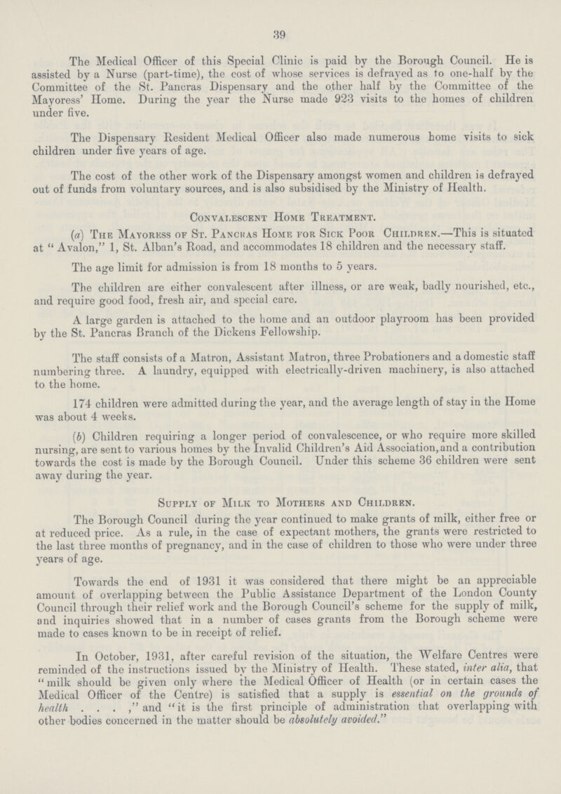 39 The Medical Officer of this Special Clinic is paid by the Borough Council. He is assisted by a Nurse (part-time), the cost of whose services is defrayed as to one-half by the Committee of the St. Pancras Dispensary and the other half by the Committee of the Mayoress' Home. During the year the Nurse made 923 visits to the homes of children under five. The Dispensary Resident Medical Officer also made numerous home visits to sick children under five years of age. The cost of the other work of the Dispensary amongst women and children is defrayed out of funds from voluntary sources, and is also subsidised by the Ministry of Health. Convalescent Home Treatment. (a) The Mayoress of St. Pancras Home for Sick Poor Children.—This is situated at Avalon, 1, St. Alban's Road, and accommodates 18 children and the necessary staff. The age limit for admission is from 18 months to 5 years. The children are either convalescent after illness, or are weak, badly nourished, etc., and require good food, fresh air, and special care. A large garden is attached to the home and an outdoor playroom has been provided by the St. Pancras Branch of the Dickens Fellowship. The staff consists of a Matron, Assistant Matron, three Probationers and a domestic staff numbering three. A laundry, equipped with electrically-driven machinery, is also attached to the home. 174 children were admitted during the year, and the average length of stay in the Home was about 4 weeks. (b) Children requiring a longer period of convalescence, or who require more skilled nursing, are sent to various homes by the Invalid Children's Aid Association, and a contribution towards the cost is made by the Borough Council. Under this scheme 36 children were sent away during the year. Supply of Milk to Mothers and Children. The Borough Council during the year continued to make grants of milk, either free or at reduced price. As a rule, in the case of expectant mothers, the grants were restricted to the last three months of pregnancy, and in the case of children to those who were under three years of age. Towards the end of 1931 it was considered that there might be an appreciable amount of overlapping between the Public Assistance Department of the London County Council through their relief work and the Borough Council's scheme for the supply of milk, and inquiries showed that in a number of cases grants from the Borough scheme were made to cases known to be in receipt of relief. In October, 1931, after careful revision of the situation, the Welfare Centres were reminded of the instructions issued by the Ministry of Health. These stated, inter alia, that milk should be given only where the Medical Officer of Health (or in certain cases the Medical Officer of the Centre) is satisfied that a supply is essential on the grounds of health, and it is the first principle of administration that overlapping with other bodies concerned in the matter should be absolutely avoided.