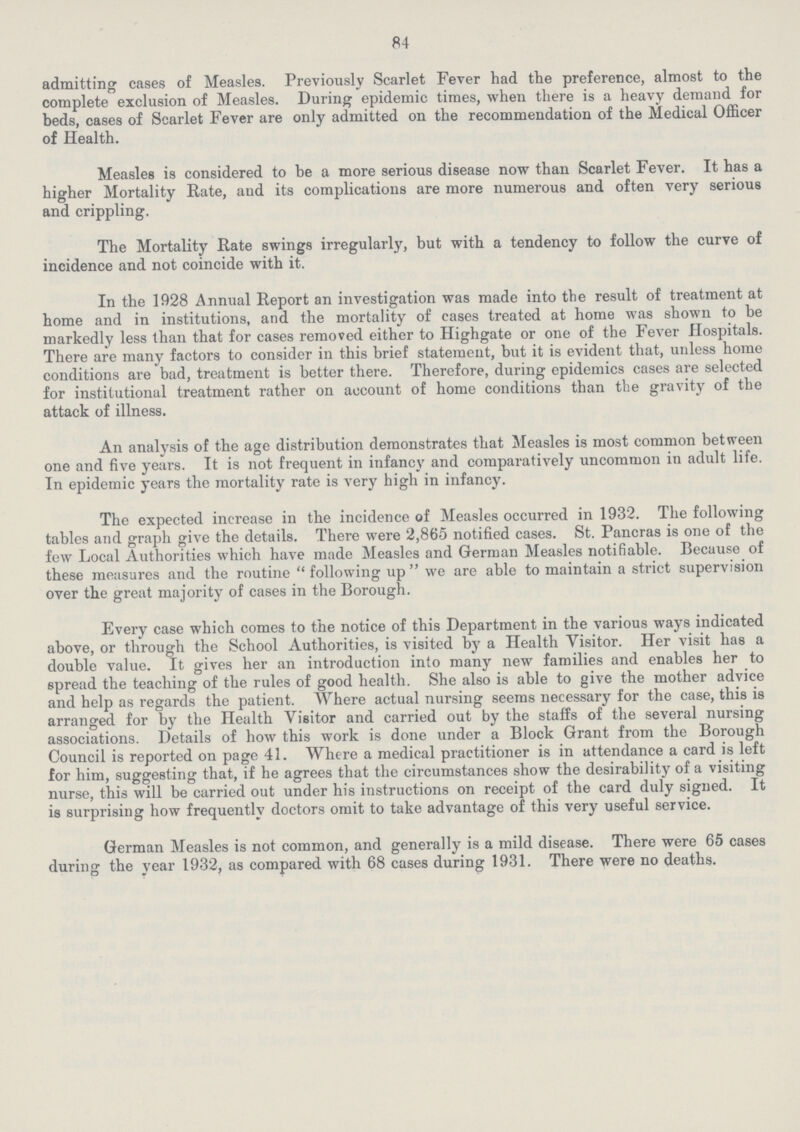 84 admitting cases of Measles. Previously Scarlet Fever had the preference, almost to the complete exclusion of Measles. During epidemic times, when there is a heavy demand for beds, cases of Scarlet Fever are only admitted on the recommendation of the Medical Officer of Health. Measles is considered to be a more serious disease now than Scarlet Fever. It has a higher Mortality Rate, and its complications are more numerous and often very serious and crippling. The Mortality Rate swings irregularly, but with a tendency to follow the curve of incidence and not coincide with it. In the 1928 Annual Report an investigation was made into the result of treatment at home and in institutions, and the mortality of cases treated at home was shown to be markedly less than that for cases removed either to Highgate or one of the Fever Hospitals. There are many factors to consider in this brief statement, but it is evident that, unless home conditions are bad, treatment is better there. Therefore, during epidemics cases are selected for institutional treatment rather on account of home conditions than the gravity of the attack of illness. An analysis of the age distribution demonstrates that Measles is most common between one and five years. It is not frequent in infancy and comparatively uncommon in adult life. In epidemic years the mortality rate is very high in infancy. The expected increase in the incidence of Measles occurred in 1932. The following tables and graph give the details. There were 2,865 notified cases. St. Pancras is one of the few Local Authorities which have made Measles and German Measles notifiable. Because of these measures and the routine following up we are able to maintain a strict supervision over the great majority of cases in the Borough. Every case which comes to the notice of this Department in the various ways indicated above, or through the School Authorities, is visited by a Health Visitor. Her visit has a double value. It gives her an introduction into many new families and enables her to spread the teaching of the rules of good health. She also is able to give the mother advice and help as regards the patient. Where actual nursing seems necessary for the case, this is arranged for by the Health Visitor and carried out by the staffs of the several nursing associations. Details of how this work is done under a Block Grant from the Borough Council is reported on page 41. Where a medical practitioner is in attendance a card is left for him, suggesting that, if he agrees that the circumstances show the desirability of a visiting nurse, this will be carried out under his instructions on receipt of the card duly signed. It is surprising how frequently doctors omit to take advantage of this very useful service. German Measles is not common, and generally is a mild disease. There were 65 cases during the year 1932, as compared with 68 cases during 1931. There were no deaths.