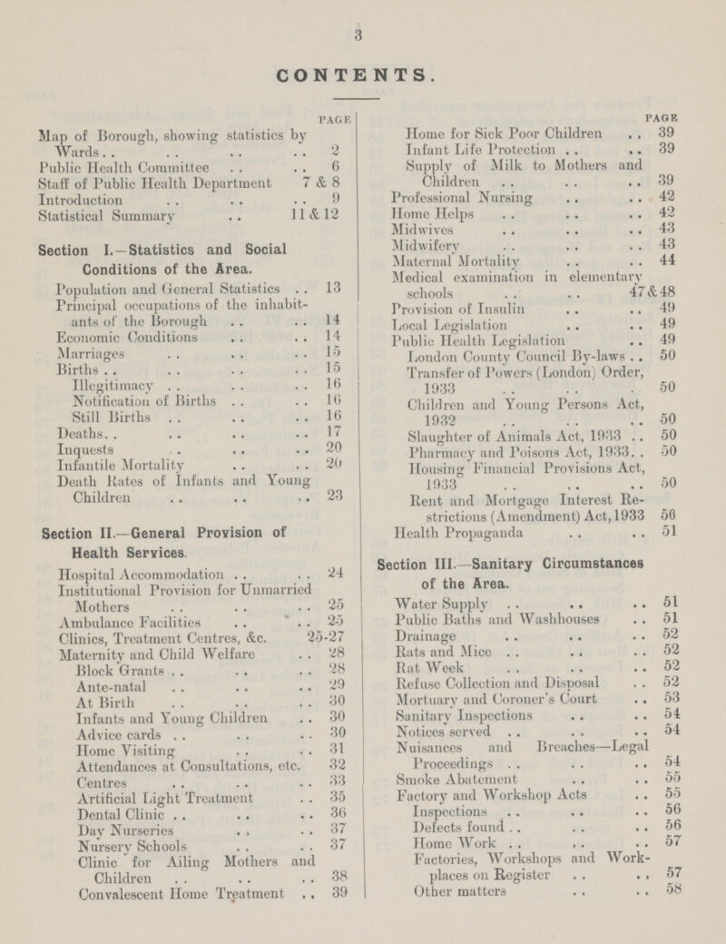 3 CONTENTS. page Map of Borough, showing statistics by Wards 2 Public Health Committee 6 Staff of Public Health Department 7 & 8 Introduction 9 Statistical Summary 11 & 12 Section I. —Statistics and Social Conditions of the Area. Population and General Statistics 13 Principal occupations of the inhabit ants of the Borough 14 Economic Conditions 14 Marriages 15 Births 15 Illegitimacy 16 Notification of Births 16 Still Births 16 Deaths 17 Inquests 20 Infantile Mortality 20 Death Bates of Infants and Young Children 23 Section II.—General Provision of Health Services. Hospital Accommodation 24 Institutional Provision for Unmarried Mothers 25 Ambulance Facilities 25 Clinics, Treatment Centres, &c. 25-27 Maternity and Child Welfare 28 Block Grants 28 Ante-natal 29 At Birth 30 Infants and Young Children 30 Advice cards 30 Home Visiting 31 Attendances at Consultations, etc. 32 Centres 33 Artificial Light Treatment 35 Dental Clinic 36 Day Nurseries 37 Nursery Schools 37 Clinic for Ailing Mothers and Children 38 Convalescent Home Treatment 39 page Home for Sick Poor Children 39 Infant Life Protection 39 Supply of Milk to Mothers and Children 39 Professional Nursing 42 Home Helps 42 Midwives 43 Midwifery 43 Maternal Mortality 44 Medical examination in elementary schools 47 & 48 Provision of Insulin 49 Local Legislation 49 Public Health Legislation 49 London County Council By-laws 50 Transfer of Powers (London) Order, 1933 50 Children and Young Persons Act, 1932 50 Slaughter of Animals Act, 1933 50 Pharmacy and Poisons Act, 1933 50 Housing Financial Provisions Act, 1933 50 Rent and Mortgage Interest Re strictions (Amendment) Act, 1933 50 Health Propaganda 51 Section III.—Sanitary Circumstances of the Area. Water Supply 51 Public Baths and Washhouses 51 Drainage 52 Rats and Mice 52 Rat Week 52 Refuse Collection and Disposal 52 Mortuary and Coroner's Court 53 Sanitary Inspections 54 Notices served 54 Nuisances and Breaches—Legal Proceedings 54 Smoke Abatement 55 Factory and Workshop Acts 55 Inspections 56 Defects found 56 Home Work 57 Factories, Workshops and Work places on Register 57 Other matters 58