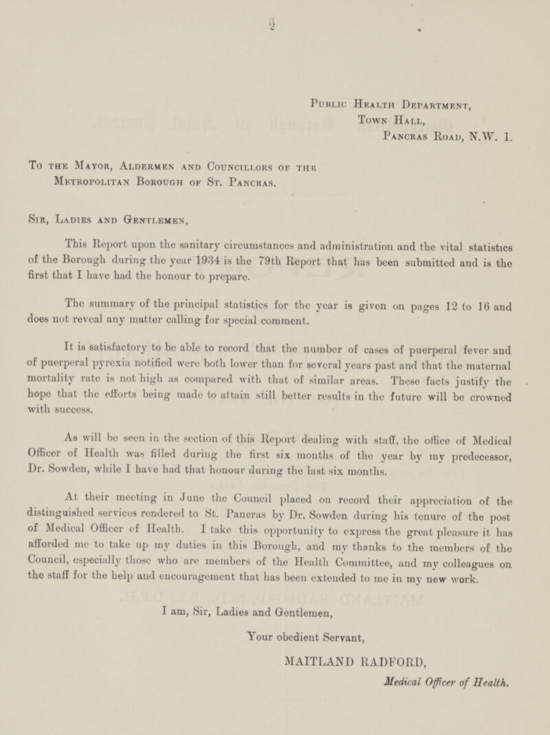 2 Public Health Department, Town Hall, Pancras Road, N.W. 1. To the Mayor, Aldermen and Councillors of the Metropolitan Borough ok St. Pancras. Sir, Ladies and Gentlemen, This Report upon the sanitary circumstances and administration and the vital statistics of the Borough during the year 1934 is the 79th Report that has been submitted and is the first that I have had the honour to prepare. The summary of the principal statistics for the year is given on pages 12 to 16 and does not reveal any matter calling for special comment. It is satisfactory to be able to record that the number of cases of puerperal fever and of puerperal pyrexia notified were both lower than for several years past and that the maternal mortality rate is not high as compared with that of similar areas. These facts justify the hope that the efforts being made to attain still better results in the future will be crowned with success. As will be seen in the section of this Report dealing with staff, the office of Medical Officer of Health was filled during the first six months of the year by my predecessor, Dr. Sowden, while I have had that honour during the last six months. At their meeting in June the Council placed on record their appreciation of the distinguished services rendered to St. Pancras by Dr. Sowden during his tenure of the post of Medical Officer of Health. I take this opportunity to express the great pleasure it has afforded me to take up my duties in this Borough, and my thanks to the members of the Council, especially those who are members of the Health Committee, and my colleagues on the staff for the help and encouragement that has been extended to me in my new work. I am, Sir, Ladies and Gentlemen, Your obedient Servant, MAITLAND RADFORD, Medical Officer of Health.