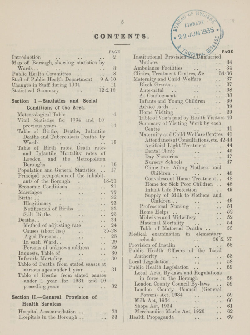 5 CONTENTS page Introduction 2 Map of Borough, showing statistics by Wards 3 Public Health Committee 8 Staff of Public Health Department 9 & 10 Changes in Staff during 1934 11 Statistical Summary 12&13 Section I.—Statistics and Social Conditions of the Area Meteorological Table 4 Vital Statistics for 1934 and 10 previous years 14 Table of Births, Deaths, Infantile Deaths and Tuberculosis Deaths, by Wards 15 Table of Birth rates, Death rates and Infantile Mortality rates of London and the Metropolitan Boroughs 16 Population and General Statistics 17 Principal occupations of the inhabit ants of the Borough 18-21 Economic Conditions 21 Marriages 22 Births 22 Illegitimacy 23 Notification of Births 23 Still Births 23 Deaths 24 Method of adjusting rate 24 Causes (short list) 25-28 Aged Persons 28 In each Ward 29 Persons of unknown address 29 Inquests, Table of 30 Infantile Mortality 30 Table of Deaths from stated causes at various ages under 1 year 31 Table of Deaths from stated causes under 1 year for 1934 and 10 preceding years 32 Section II—General Provision of Health Services Hospital Accommodation 33 Hospitals in the Borough 33 paok Institutional Provision Unmarried Mothers 34 Ambulance Facilities 34 Clinics, Treatment Centres, &c 34-36 Maternity and Child Welfare 37 Block Grants 37 Ante-natal 38 At Confinement 38 Infants and Young Children 39 Advice cards 39 Home Visiting 39 Table of Visits paid by Health Visitors 40 Summary of Visiting Work by each Centre 41 Maternity and Child Welfare Centres 41 Attendancesat Consultations, etc 42-44 Artificial Light Treatment 44 Dental Clinic 45 Day Nurseries 47 Nursery Schools 47 Clinic f or Ailing Mothers and Children 48 Convalescent Home Treatment 48 Home for Sick Poor Children 48 Infant Life Protection 49 Supply of Milk to Mothers and Children 49 Professional Nursing 51 Home Helps 52 Midwives and Midwifery 52 Maternal Mortality 54 Table of Maternal Deaths 55 Medical examination in elementary schools 56 & 57 Provision of Insulin 58 Public Health Officers of the Local Authority 58 Local Legislation 58 Public Health Legislation 59 Local Acts, By-laws and Regulations in force in the Borough 58 London County Council By-laws 59 London County Council (General Powers) Act, 1934 59 Milk Act, 1934 60 Shops Act, 1934 61 Merchandise Marks Act, 1926 62 Health Propaganda 62