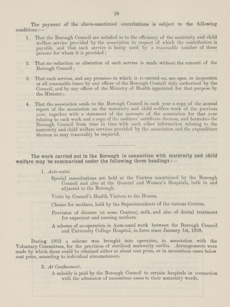 38 The payment of the above—mentioned contributions is subject to the following conditions:— 1. That the Borough Council are satisfied as to the efficiency of the maternity and child welfare service provided by the association in respect of which the contribution is payable, and that such service is being used by a reasonable number of those persons for whom it is provided ; 2. That no reduction or alteration of such service is made without the consent of the Borough Council; 3. That such service, and any premises in which it is carried on, are open to inspection at all reasonable times by any officer of the Borough Council duly authorised by the Council, and by any officer of the Ministry of Health appointed for that purpose by the Minister; 4. That the association sends to the Borough Council in each year a copy of the annual report of the association on the maternity and child welfare work of the previous year, together with a statement of the accounts of the association for that year relating to such work and a copy of the auditors' certificate thereon, and furnishes the Borough Council from time to time with such other information relating to the maternity and child welfare services provided by the association and the expenditure thereon as may reasonably be required. The work carried out in the Borough in connection with maternity and child welfare may be summarised under the following three headings 1. Ante—natal. Special consultations are held at the Centres maintained bv the Borough Council and also at the General and Women's Hospitals, both in and adjacent to the Borough. Visits by Council's Health Visitors to the Homes. Classes for mothers, held by the Superintendents of the various Centres. Provision of dinners (at some Centres), milk, and also of dental treatment for expectant and nursing mothers. A scheme of co—operation in Ante—natal work between the Borough Council and University College Hospital, in force since January 1st, 1928. During 1933 a scheme was brought into operation, in association with the Voluntary Committees, for the provision of sterilised maternity outfits. Arrangements were made by which these could be obtained either at about cost price, or in necessitous cases below cost price, according to individual circumstances. 2. At Confinement. A subsidy is paid by the Borough Council to certain hospitals in connection with the admission of necessitous cases to their maternity wards.