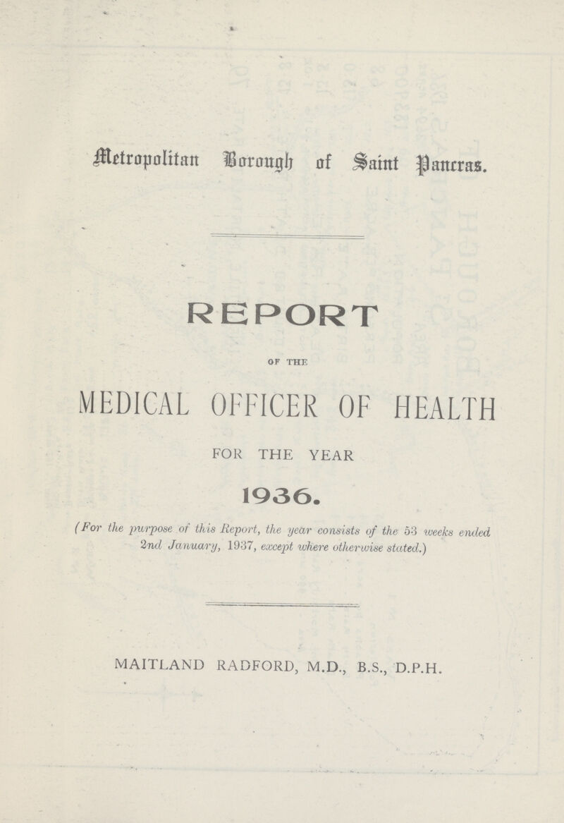 Metropolitan Borough of Saint pancras. REPORT of the MEDICAL OFFICER OF HEALTH FOR THE YEAR 1936. (For the purpose of this Report, the year consists of the 53 weeks ended 2nd January, 1937, except where otherwise stated.) MAITLAND RADFORD, M.D., B.S., D.P.H.