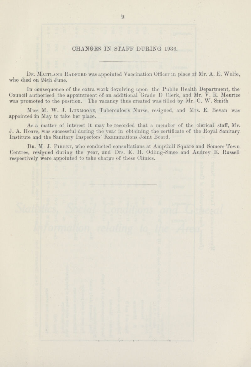 9 CHANGES IN STAFF DURING 1936. Dr. Maitland Radford was appointed Vaccination Officer in place of Mr. A. E. Wolfe, who died on '24th June. In consequence of the extra work devolving upon the Public Health Department, the Council authorised the appointment of an additional Grade D Clerk, and Mr. V. R. Meurice was promoted to the position. The vacancy thus created was filled by Mr. C. W. Smith Miss M. W. J. Luxmoork, Tuberculosis Nurse, resigned, and Mrs. E. Bevan was appointed in May to take her place. As a matter of interest it may be recorded that a member of the clerical staff, Mr. J. A. Hoare, was successful during the year in obtaining the certificate of the Royal Sanitary Institute and the Sanitary Inspectors' Examinations Joint Board. Dr. M. J. Pirret, who conducted consultations at Ampthill Square and Somers Town Centres, resigned during the year, and Drs. K. H. Odling-Smee and Audrey E. Russell respectively were appointed to take charge of these Clinics.