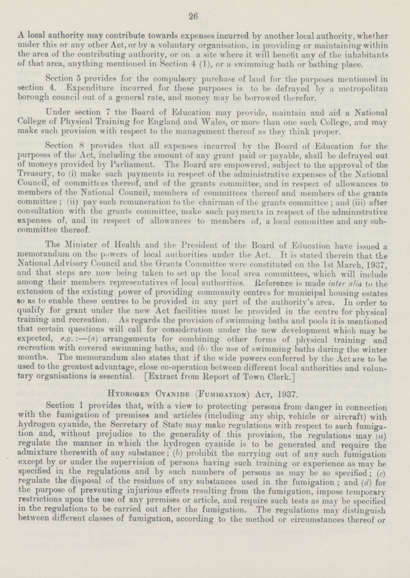 26 A local authority may contribute towards expenses incurred by another local authority, whether under this or any other Act, or by a voluntary organisation, in providing or maintaining within the area of the contributing authority, or on a site where it will benefit any of the inhabitants of that area, anything mentioned in Section 4 (1), or a swimming bath or bathing place. Section 5 provides for the compulsory purchase of land for the purposes mentioned in section 4. Expenditure incurred for these purposes is to be defrayed by a metropolitan borough council out of a general rate, and money may be borrowed therefor. Under section 7 the Hoard of Education may provide, maintain and aid a National College of Physical Training for England and Wales, or more than one such College, and may make such provision with respect to the management thereof as they think proper. Section 8 provides that all expenses incurred by the Board of Education for the purposes of the Act, including the amount, of any grant paid or payable, shall be defrayed out of moneys provided by Parliament. The Board are empowered, subject to the approval of the Treasury, to (i) make such payments in respect of the administrative expenses of the National Council, of committees thereof, and of the grants committee, and in respect of allowances to members of the National Council, members of committees thereof and members of the grants committee ; (ii) pay such remuneration to the chairman of the grants committee ; and (iii) after consultation with the grants committee, make such payments in respect of the administrative expenses of, and in respect of allowances to members of, a local committee and any sub committee thereof. The Minister of Health and the President of the Board of Education have issued a memorandum on the powers of local authorities under the Act. It is stated therein that the National Advisory Council and the Grants Committee were constituted on the 1st March, 1937, and that steps are now being taken to set up the local area committees, which will include among their members representatives of local authorities. .Reference is made inter alia to the extension of the existing power of providing community centres for municipal housing estates so as to enable these centres to be provided in any part of the authority's area. In order to qualify for grant under the new Act facilities must be provided in the centre for physical training and recreation. As regards the provision of swimming baths and pools it is mentioned that certain questions will call for consideration under the new development which may be expected, e.g. :—(a) arrangements for combining other forms of physical training and recreation with covered swimming baths, and (hi the use of swimming baths during the winter months. The memorandum also states that if the wide powers conferred by the Act are to be used to the greatest advantage, close co-operation between different local authorities and volun tary organisations is essential. [Extract from Report of Town Clerk.] Hydrogen Cyanide (Fumigation) Act, 1937. Section 1 provides that, with a view to protecting persons from danger in connection with the fumigation of premises and articles (including any ship, vehicle or aircraft) with hydrogen cyanide, the Secretary of State may make regulations with respect to such fumiga tion and, without prejudice to the generality of this provision, the regulations may (a) regulate the manner in which the hydrogen cyanide is to be generated and require the admixture therewith of any substance; (h) prohibit the carrying out of any such fumigation except by or under the supervision of persons having such training or experience as may be specified in the regulations and by such numbers of persons as may be so specified; (c) regulate the disposal of the residues of any substances used in the fumigation; and (c/) for the purpose of preventing injurious effects resulting from the fumigation, impose temporary restrictions upon the use of any premises or article, and require such tests as may be specified in the regulations to be carried out after the fumigation. The regulations may distinguish between different classes of fumigation, according to the method or circumstances thereof or