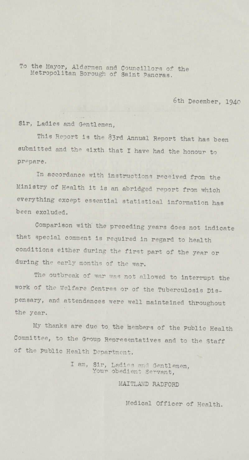 To the Mayor, Aldermen and Councillors of the Metropolitan Borough of Saint Pancras. 6th December, 1940 Sir, Ladies and Gentlemen, This Report is the 83rd Annual Report that has been submitted and th° sixth that I have had the honour to prepare. In accordance with Instructions received from the Ministry of Health it is an abridged report from which everything except essential statistical information has been excluded. Comparison with the preceding years does not indicate that special comment is required in regard to health conditions either during the first part of the year or during the earl}' months of the war. The outbreak of war was not allowed to interrupt the work of the Welfare Centres or of the Tuberculosis Dis pensary, p.nd attendances were well maintained throughout the year. My thanks are due to. the members of the Public Health Committee, to the G-^oup Representatives and to the Staff of the Public Health Department. I am, Sir, Ladies and Gentlemen, Your obedient Servant, MAITLAND RADFORD Medical Officer of Health.