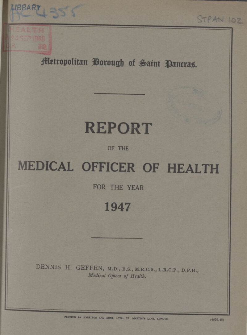 LIBRARY AC 4355 STPAN 102 Metropolitan Borough of Saint Pancras. REPORT OF THE MEDICAL OFFICER OF HEALTH FOR THE YEAR 1947 DENNIS H. GEFFEN, m.d., b.s., m.r.c.s., l.r.c.p., d.p.h., Medical Officer of Health. printed by harrison and sons, ltd., st. martin's lane, london (4626/48)