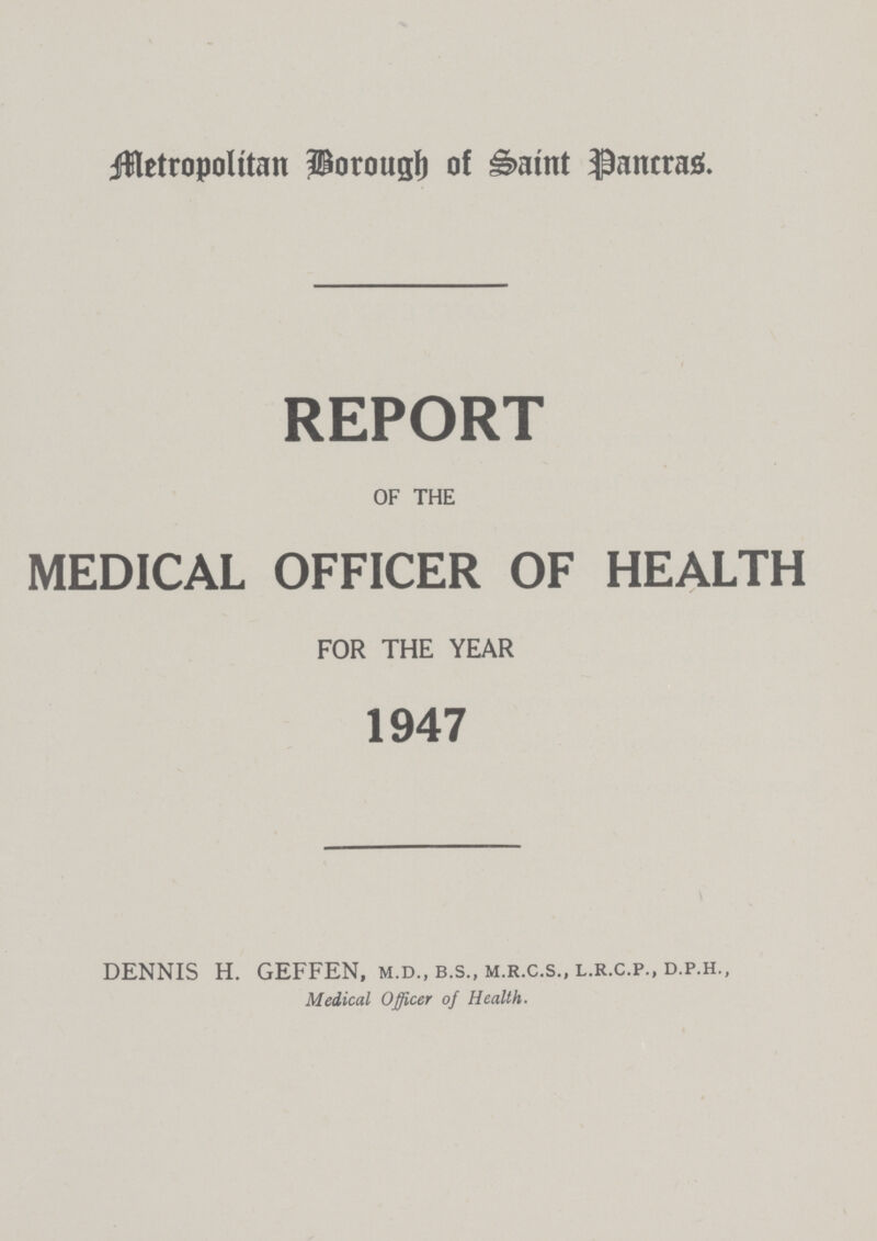 Metropolitan Borough of Saint Pancras. REPORT OF THE MEDICAL OFFICER OF HEALTH FOR THE YEAR 1947 DENNIS H. GEFFEN, m.d., b.s., m.r.c.s., l.r.c.p., d.p.h., Medical Officer of Health.