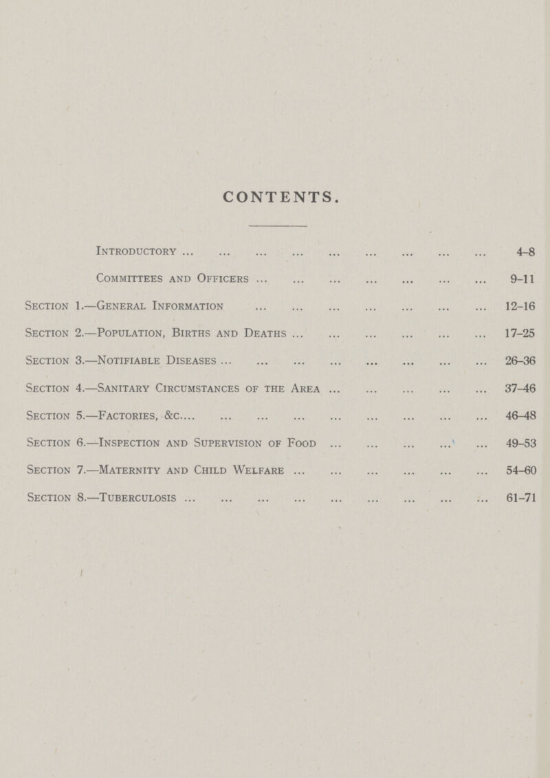 CONTENTS. Introductory 4-8 Committees and Officers 9-11 Section 1.—General Information 12-16 Section 2.—Population, Births and Deaths 17-25 Section 3.—Notifiable Diseases 26-36 Section 4.—Sanitary Circumstances of the Area 37-46 Section 5.—Factories, &c 46-48 Section 6.—Inspection and Supervision of Food 49-53 Section 7.—Maternity and Child Welfare 54-60 Section 8.—Tuberculosis 61-71