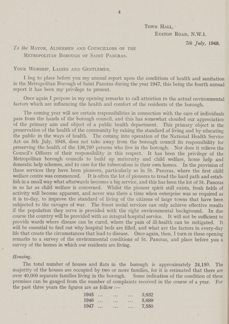 4 Town Hall, Euston Road, N.W.I. 1th July, 1948. To the Mayor, Aldermen and Councillors of the Metropolitan Borough of Saint Pancras. Your Worship, Ladies and Gentlemen, I beg to place before you my annual report upon the conditions of health and sanitation in the Metropolitan Borough of Saint Pancras during the year 1947, this being the fourth annual report it has been my privilege to present. Once again I propose in my opening remarks to call attention to the actual environmental factors which are influencing the health and comfort of the residents of the borough. The coming year will see certain responsibilities in connection with the care of individuals pass from the hands of the borough council, and this has somewhat clouded our appreciation of the primary aim and object of a public health department. This primary object is the preservation of the health of the community by raising the standard of living and by educating the public in the ways of health. The coming into operation of the National Health Service Act on 5th July, 1948, does not take away from the borough council its responsibility for preserving the health of the 136,700 persons who live in the borough. Nor does it relieve the Council's Officers of their responsibility in this respect. It has been the privilege of the Metropolitan borough councils to build up maternity and child welfare, home help and domestic help schemes, and to care for the tuberculous in their own homes. In the provision of these services they have been pioneers, particularly so in St. Pancras, where the first child welfare centre was commenced. It is often the lot of pioneers to tread the hard path and estab lish in a small way what afterwards becomes a big service, and this has been the lot of St. Pancras in so far as child welfare is concerned. Whilst the pioneer spirit still exists, fresh fields of activity will become apparent, and never was there a time when enterprise was so required as it is to-day, to improve the standard of living of the citizens of large towns that have been subjected to the ravages of war. The finest social services can only achieve effective results if the population they serve is provided with the right environmental background. In due course the country will be provided with an integral hospital service. It will not be sufficient to provide wards where disease can be cured, where the pain of ill-health can be mitigated. It will be essential to find out why hospital beds are filled, and what are the factors in every-day life that create the circumstances that lead to disease. Once again, then, I turn in these opening remarks to a survey of the environmental conditions of St. Pancras, and place before you a survey of the homes in which our residents are living. Housing. The total number of houses and flats in the borough is approximately 24,150. The majority of the houses are occupied by two or more families, for it is estimated that there are over 40,000 separate families living in the borough. Some indication of the condition of these premises can be gauged from the number of complaints received in the course of a year. For the past three years the figures are as follow:— 1945 3,832 1946 5,689 1947 7,550