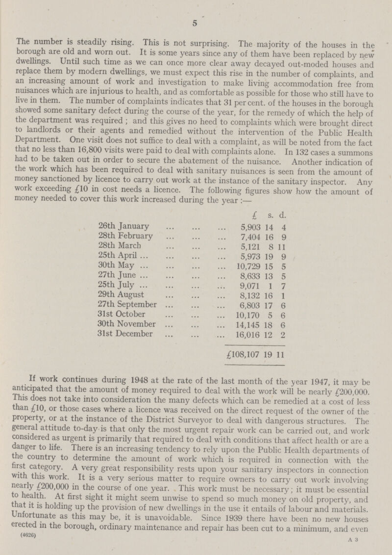 5 The number is steadily rising. This is not surprising. The majority of the houses in the borough are old and worn out. It is some years since any of them have been replaced by new dwellings. Until such time as we can once more clear away decayed out-moded houses and replace them by modern dwellings, we must expect this rise in the number of complaints, and an increasing amount of work and investigation to make living accommodation free from nuisances which are injurious to health, and as comfortable as possible for those who still have to live in them. The number of complaints indicates that 31 per cent. of the houses in the borough showed some sanitary defect during the course of the year, for the remedy of which the help of the department was required ; and this gives no heed to complaints which were brought direct to landlords or their agents and remedied without the intervention of the Public Health Department. One visit does not suffice to deal with a complaint, as will be noted from the fact that no less than 16,800 visits were paid to deal with complaints alone. In 132 cases a summons had to be taken out in order to secure the abatement of the nuisance. Another indication of the work which has been required to deal with sanitary nuisances is seen from the amount of money sanctioned by licence to carry out work at the instance of the sanitary inspector. Any work exceeding £10 in cost needs a licence. The following figures show how the amount of money needed to cover this work increased during the year :— £ s. d. 26th January 5,903 14 4 28th February 7,404 16 9 28th March 5,121 8 11 25th April 5,973 19 9 30th May 10,729 15 5 27th June 8,633 13 5 25th July 9,071 1 7 29th August 8,132 16 1 27th September 6,803 17 6 31st October 10,170 5 6 30th November 14,145 18 6 31st December 16,016 12 2 £108,107 19 11 If work continues during 1948 at the rate of the last month of the year 1947, it may be anticipated that the amount of money required to deal with the work will be nearly £200,000. This does not take into consideration the many defects which can be remedied at a cost of less than £10, or those cases where a licence was received on the direct request of the owner of the property, or at the instance of the District Surveyor to deal with dangerous structures. The general attitude to-day is that only the most urgent repair work can be carried out, and work considered as urgent is primarily that required to deal with conditions that affect health or are a danger to life. There is an increasing tendency to rely upon the Public Health departments of the country to determine the amount of work which is required in connection with the first category. A very great responsibility rests upon your sanitary inspectors in connection with this work. It is a very serious matter to require owners to carry out work involving nearly £200,000 in the course of one year. This work must be necessary; it must be essential to health. At first sight it might seem unwise to spend so much money on old property, and that it is holding up the provision of new dwellings in the use it entails of labour and materials. Unfortunate as this may be, it is unavoidable. Since 1939 there have been no new houses erected in the borough, ordinary maintenance and repair has been cut to a minimum, and even (4626) a3
