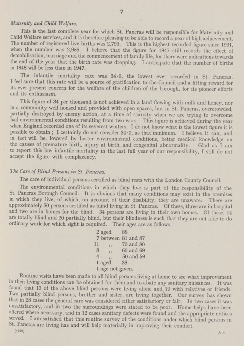 7 Maternity and Child Welfare. This is the last complete year for which St. Pancras will be responsible for Maternity and Child Welfare services, and it is therefore pleasing to be able to record a year of high achievement. The number of registered live births was 2,793. This is the highest recorded figure since 1931, when the number was 2,955. I believe that the figure for 1947 still records the effect of demobilisation, marriage and the commencement of family life, for there were indications towards the end of the year that the birth rate was dropping. I anticipate that the number of births in 1948 will be less than in 1947. The infantile mortality rate was 34.0, the lowest ever recorded in St. Pancras. I feel sure that this rate will be a source of gratification to the Council and a fitting reward for its ever present concern for the welfare of the children of the borough, for its pioneer efforts and its enthusiasm. This figure of 34 per thousand is not achieved in a land flowing with milk and honey, nor in a community well housed and provided with open spaces, but in St. Pancras, overcrowded, partially destroyed by enemy action, at a time of scarcity when we are trying to overcome bad environmental conditions resulting from two wars. This figure is achieved during the year when England recorded one of its severest winters. I do not know what is the lowest figure it is possible to obtain ; I certainly do not consider 34.0, as that minimum. I believe it can, and in fact will be, lowered by better environmental conditions, better medical knowledge on the causes of premature birth, injury at birth, and congenital abnormality. Glad as I am to report this low infantile mortality in the last full year of our responsibility, I still do not accept the figure with complacency. The Care of Blind Persons in St. Pancras. The care of individual persons certified as blind rests with the London County Council. The environmental conditions in which they live is part of the responsibility of the St. Pancras Borough Council. It is obvious that many conditions may exist in the premises in which they live, of which, on account of their disability, they are unaware. There are approximately 50 persons certified as blind living in St. Pancras. Of these, three are in hospital and two are in homes for the blind. 34 persons are living in their own homes. Of these, 14 are totally blind and 20 partially blind, but their blindness is such that they are not able to do ordinary work for which sight is required. Their ages are as follows : 2 aged 88 7 between 81 and 87 11 „ 70 and 80 8 ,, 60 and 69 4 „ 50 and 59 1 aged 38 1 age not given. Routine visits have been made to all blind persons living at home to see what improvement in their living conditions can be obtained for them and to abate any sanitary nuisances. It was found that 13 of the above blind persons were living alone and 19 with relatives or friends. Two partially blind persons, brother and sister, are living together. Our survey has shown that in 28 cases the general care was considered either satisfactory or fair. In two cases it was unsatisfactory, and in two the surroundings were stated to be poor. Home helps have been offered where necessary, and in 12 cases sanitary defects were found and the appropriate notices served. I am satisfied that this routine survey of the conditions under which blind persons in St. Pancras are living has and will help materially in improving their comfort. (4626) a 4