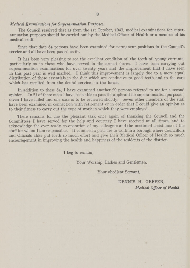 8 Medical Examinations for Superannuation Purposes. The Council resolved that as from the 1st October, 1947, medical examinations for super annuation purposes should be carried out by the Medical Officer of Health or a member of his medical staff. Since that date 54 persons have been examined for permanent positions in the Council's service and all have been passed as fit. It has been very pleasing to see the excellent condition of the teeth of young entrants, particularly so in those who have served in the armed forces. I have been carrying out superannuation examinations for over twenty years and the improvement that I have seen in this past year is well marked. I think this improvement is largely due to a more equal distribution of those essentials in the diet which are conducive to good teeth and to the care which has resulted from the dental services in the forces. In addition to these 54, I have examined another 29 persons referred to me for a second opinion. In 21 of these cases I have been able to pass the applicant for superannuation purposes ; seven I have failed and one case is to be reviewed shortly. Seven other members of the staff have been examined in connection with retirement or in order that I could give an opinion as to their fitness to carry out the type of work in which they were employed. There remains for me the pleasant task once again of thanking the Council and the Committees I have served for the help and courtesy I have received at all times, and to acknowledge the ever ready co-operation of my colleagues and the unstinted assistance of the staff for whom I am responsible. It is indeed a pleasure to work in a borough where Councillors and Officials alike put forth so much effort and give their Medical Officer of Health so much encouragement in improving the health and happiness of the residents of the district. I beg to remain, Your Worship, Ladies and Gentlemen, Your obedient Servant, DENNIS H. GEFFEN, Medical Officer of Health.
