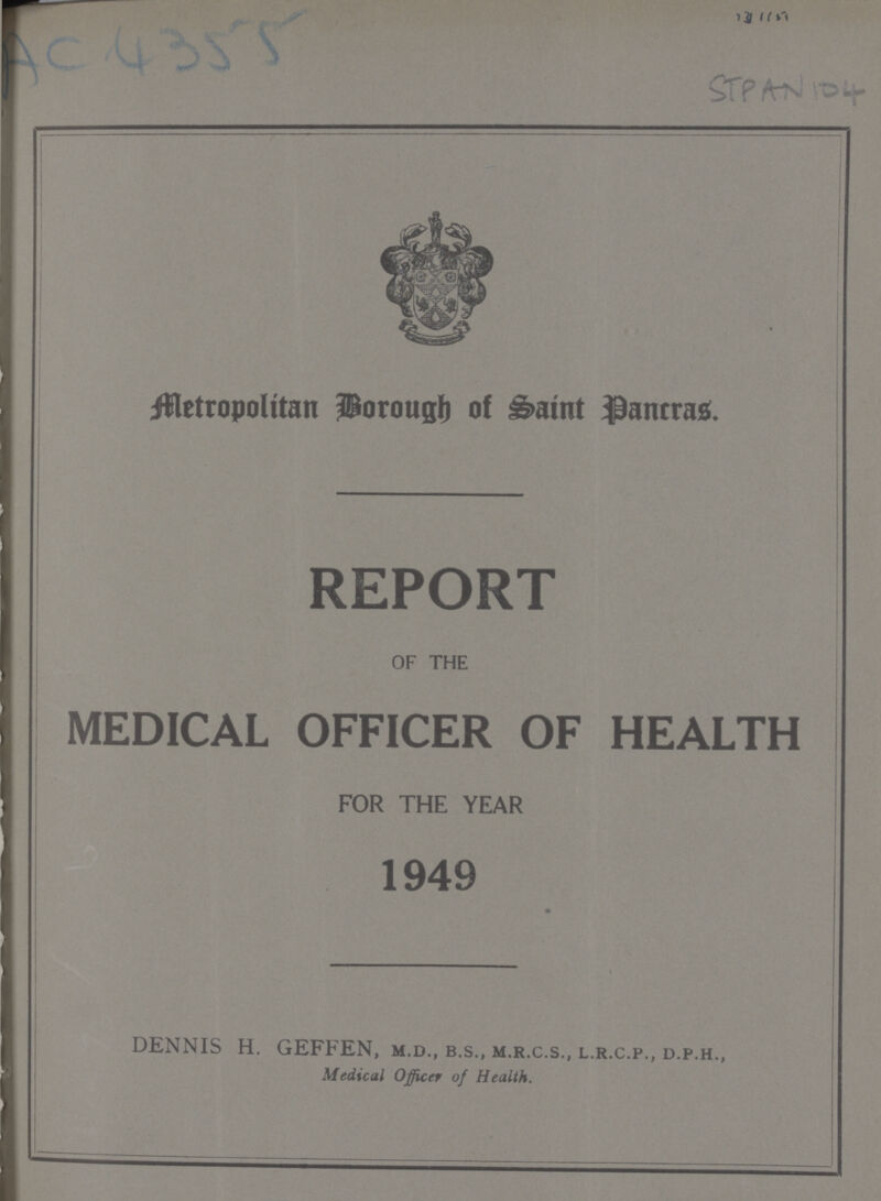 STPAN 104 Borough of Saint pancras REPORT OF THE MEDICAL OFFICER OF HEALTH FOR THE YEAR 1949 DENNIS H. GEFFEN, m.d., b.s., m.r.c.s., l.r.c.p., d.p.h., Medical Officer of Health.