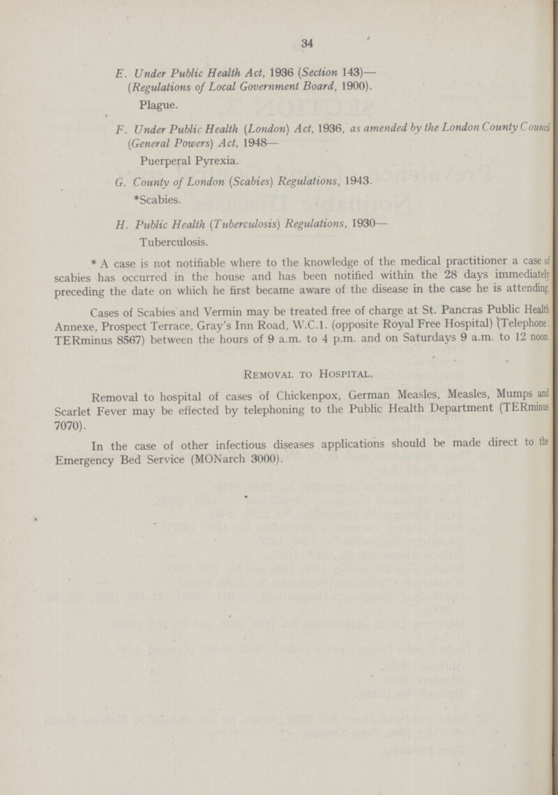 34 E. Under Public Health Act, 1936 (Section 143)— (Regulations of Local Government Board, 1900). Plague. F. Under Public Health (London) Act, 1936, as amended by the London County Council (General Powers) Act, 1948— Puerperal Pyrexia. G. County of London (Scabies) Regulations, 1943. * Scabies. H. Public Health (Tuberculosis) Regulations, 1930— Tuberculosis. * A case is not notifiable where to the knowledge of the medical practitioner a case of scabies has occurred in the house and has been notified within the 28 days immediately preceding the date on which he first became aware of the disease in the case he is attending Cases of Scabies and Vermin may be treated free of charge at St. Pancras Public Health Annexe, Prospect Terrace, Gray's Inn Road, W.C.I, (opposite Royal Free Hospital) '(Telephone TERminus 8567) between the hours of 9 a.m. to 4 p.m. and on Saturdays 9 a.m. to 12 noon. Removal to Hospital. Removal to hospital of cases of Chickenpox, German Measles, Measles, Mumps and Scarlet Fever may be effected by telephoning to the Public Health Department (TERminus 7070). In the case of other infectious diseases applications should be made direct to the Emergency Bed Service (MONarch 3000).