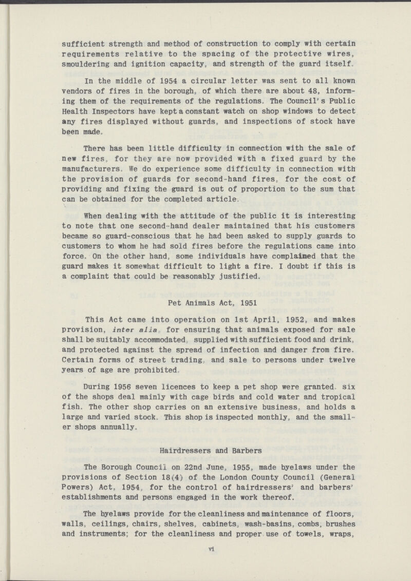 sufficient strength and method of construction to comply with certain requirements relative to the spacing of the protective wires, smouldering and ignition capacity, and strength of the guard itself. In the middle of 1954 a circular letter was sent to all known vendors of fires in the borough, of which there are about 48, inform ing them of the requirements of the regulations. The Council's Public Health Inspectors have kept a constant watch on shop windows to detect any fires displayed without guards, and inspections of stock have been made. There has been little difficulty in connection with the sale of new fires, for they are now provided with a fixed guard by the manufacturers. We do experience some difficulty in connection with the provision of guards for second-hand fires, for the cost of providing and fixing the guard is out of proportion to the sum that can be obtained for the completed article. When dealing with the attitude of the public it is interesting to note that one second-hand dealer maintained that his customers became so guard-conscious that he had been asked to supply guards to customers to whom he had sold fires before the regulations came into force. On the other hand, some individuals have complained that the guard makes it somewhat difficult to light a fire. I doubt if this is a complaint that could be reasonably justified. Pet Animals Act, 1951 This Act came into operation on 1st April, 1952, and makes provision, inter alia for ensuring that animals exposed for sale shall be suitably accommodated supplied with sufficient food and drink, and protected against the spread of infection and danger from fire, Certain forms of street trading and sale to persons under twelve years of age are prohibited. During 1956 seven licences to keep a pet shop were granted six of the shops deal mainly with cage birds and cold water and tropical fish. The other shop carries on an extensive business, and holds a large and varied stock. This shop is inspected monthly, and the small er shops annually. Hairdressers and Barbers The Borough Council on 22nd June, 1955, made byelaws under the provisions of Section 18(4) of the London County Council (General Powers) Act, 1954, for the control of hairdressers' and barbers establishments and persons engaged in the work thereof. The byelaws provide for the cleanliness and maintenance of floors, walls, ceilings, chairs, shelves, cabinets, wash-basins, combs, brushes and instruments; for the cleanliness and proper use of towels, wraps, vi