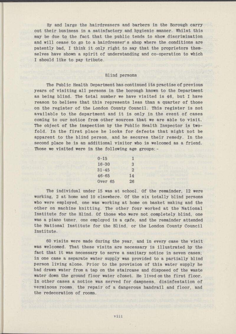 By and large the hairdressers and barbers in the Borough carry out their business in a satisfactory and hygienic manner. Whilst this may be due to the fact that the public tends to show discrimination and will cease to go to a hairdresser s shop where the conditions are patently bad, I think it only right to say that the proprietors them selves have shown a spirit of understanding and co-operation to which I should like to pay tribute The Public Health Department has continued its practise of previous years of visiting all persons in the borough known to the Department as being blind. The total number we have visited is 46, but I have reason to believe that this represents less than a quarter of those on the register of the London County Council. This register is not available to the department and it is only in the event of cases coming to our notice from other sources that we are able to visit. The object of the inspection by the Public Health Inspector is two fold. In the first place he looks for defects that might not be apparent to the blind person and he secures their remedy. In the second place he is an additional visitor who is welcomed as a friend. Those we visited were in the following age groups:- The individual under 15 was at school Of the remainder, 12 were working, 2 at home and 10 elsewhere. Of the six totally blind persons who were employed, one was working at home on basket making and the other on machine knitting The other four worked at the National Institute for the Blind. Of those who were not completely blind, one was a piano tuner one employed in a cafe and the remainder attended the National Institute for the Blind or the London County Council Institute, 60 visits were made during the year,, and in every case the visit was welcomed. That these visits are necessary is illustrated by the fact that it was necessary to serve a sanitary notice in seven cases; in one case a separate water supply was provided to a partially blind person living alone. Prior to the provision of this water supply he had drawn water from a tap on the staircase and disposed of the waste water down the ground floor water closet. He lived on the first floor. In other cases a notice was served for dampness, disinfestation of verminous rooms the repair of a dangerous handrail and floor,, and the redecoration of rooms. Blind persons 0-15 16-30 31-45 46-65 Over 65 1 3 2 14 26 viii