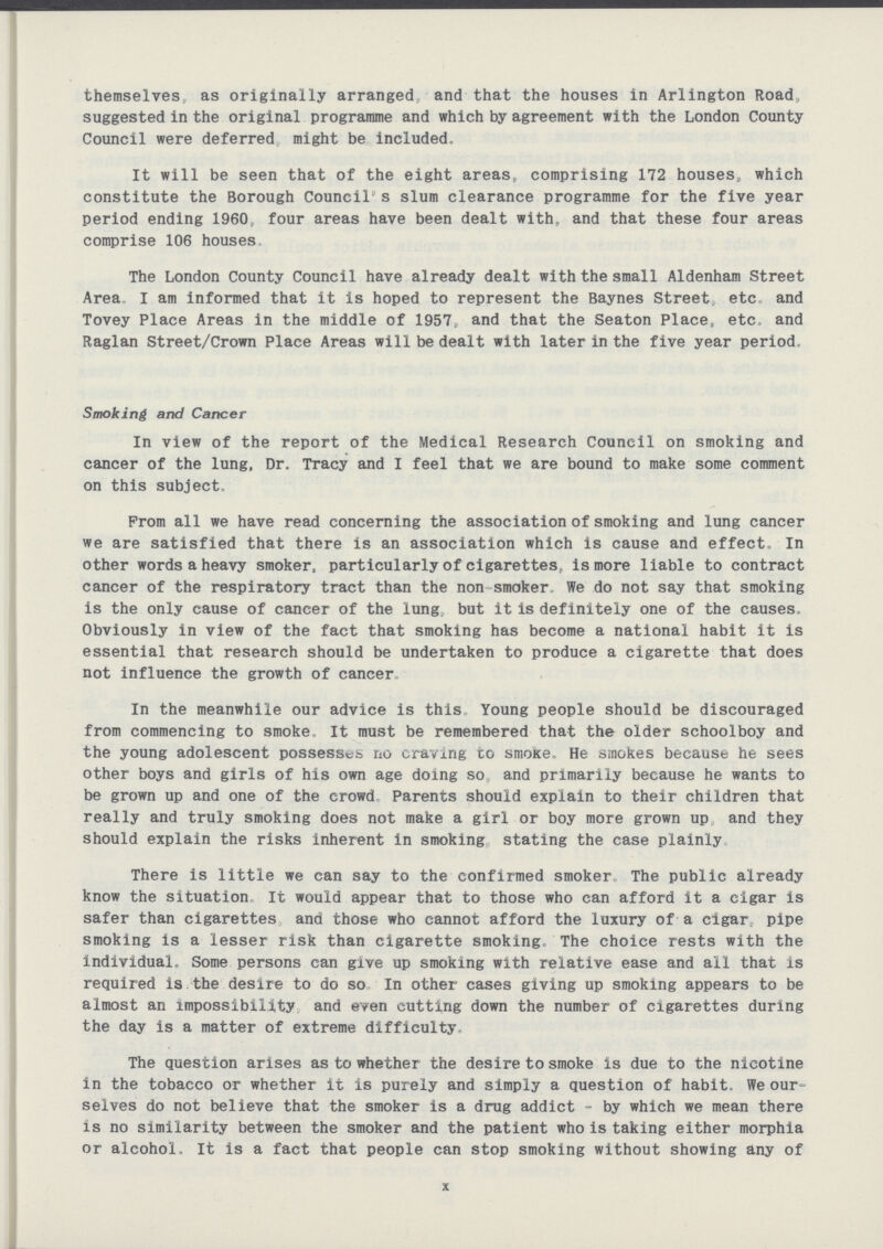 themselves as originally arranged and that the houses in Arlington Road, suggested in the original programme and which by agreement with the London County Council were deferred might be included. It will be seen that of the eight areas, comprising 172 houses,, which constitute the Borough Council s slum clearance programme for the five year period ending 1960 four areas have been dealt with, and that these four areas comprise 106 houses The London County Council have already dealt with the small Aldenham Street Area I am informed that it is hoped to represent the Baynes Street, etc and Tovey Place Areas in the middle of 1957, and that the Seaton Place, etc, and Raglan Street/Crown Place Areas will be dealt with later in the five year period. Smoking and Cancer In view of the report of the Medical Research Council on smoking and cancer of the lung, Dr. Tracy and I feel that we are bound to make some comment on this subject. From all we have read concerning the association of smoking and lung cancer we are satisfied that there is an association which is cause and effect. In other words a heavy smoker, particularly of cigarettes, is more liable to contract cancer of the respiratory tract than the non smoker We do not say that smoking is the only cause of cancer of the lung but it is definitely one of the causes. Obviously in view of the fact that smoking has become a national habit it is essential that research should be undertaken to produce a cigarette that does not influence the growth of cancer. In the meanwhile our advice is this Young people should be discouraged from commencing to smoke, It must be remembered that the older schoolboy and the young adolescent possesses no craving to smoke. He smokes because he sees other boys and girls of his own age doing so, and primarily because he wants to be grown up and one of the crowd Parents should explain to their children that really and truly smoking does not make a girl or boy more grown up and they should explain the risks inherent in smoking stating the case plainly There is little we can say to the confirmed smoker The public already know the situation. It would appear that to those who can afford it a cigar is safer than cigarettes and those who cannot afford the luxury of a cigar, pipe smoking is a lesser risk than cigarette smoking. The choice rests with the individual. Some persons can give up smoking with relative ease and all that is required is the desire to do so In other cases giving up smoking appears to be almost an impossibility and even cutting down the number of cigarettes during the day is a matter of extreme difficulty. The question arises as to whether the desire to smoke is due to the nicotine in the tobacco or whether it is purely and simply a question of habit. We our selves do not believe that the smoker is a drug addict - by which we mean there is no similarity between the smoker and the patient who is taking either morphia or alcohol. It is a fact that people can stop smoking without showing any of x
