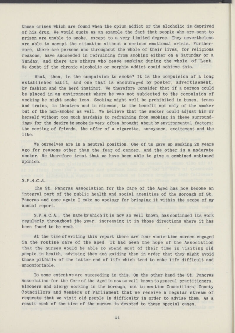 those crises which are found when the opium addict or the alcoholic is deprived of his drug. We would quote as an example the fact that people who are sent to prison are unable to smoke except to a very limited degree They nevertheless are able to accept the situation without a serious emotional crisis Further more there are persons who throughout the whole of their lives, for religious reasons have succeeded in refraining from smoking either on a Saturday or a Sunday, and there are others who cease smoking during the whole of Lent. We doubt if the chronic alcoholic or morphia addict could achieve this. What, then, is the compulsion to smoke? It is the compulsion of a long established habit, and one that is encouraged by poster, advertisement, by fashion and the herd instinct We therefore consider that if a person could be placed in an environment where he was not subjected to the compulsion of smoking he might smoke less Smoking might well be prohibited in buses trams and trains in theatres and in cinemas to the benefit not only of the smoker but of the non-smoker as well We believe that the smoker could adjust him or herself without too much hardship to refraining from smoking in these surround ings for the desire to smoke is very often brought about by environmental factors: the meeting of friends the offer of a cigarette annoyance excitement and the like We ourselves are in a neutral position One of us gave up smoking 20 years ago for reasons other than the fear of cancer and the other is a moderate smoker. We therefore trust that we have been able to give a combined unbiased opinion. S P A C A. The St Pancras Association for the Care of the Aged has now become an integral part of the public health and social amenities of the Borough of St Pancras and once again I make no apology for bringing it within the scope of my annual report S, P AC. A., the name by which it is now so well known has continued its work regularly throughout ^he year increasing it in those directions where it has been found to be weak At the time of writing this report there are four whole time nurses engaged in the routine care of the aged It had been the hope of the Association that the nurses wouia be abxfc to spend most of their time In visiting old people in health advising them and guiding them in order that they might avoid those pitfalls of the latter end of life which tend to make life difficult and uncomfortable. To some extent we are succeeding in this On the other hand the St Pancras Association for the Care of the Aged is now so well known to general practitioners almoners and clergy working in the borough not to mention Councillors County Councillors and Members of Parliament that we receive a regular stream of requests that we visit old people in difficulty in order to advise them As a result much of the time of the nurses is devoted to these special cases, xi