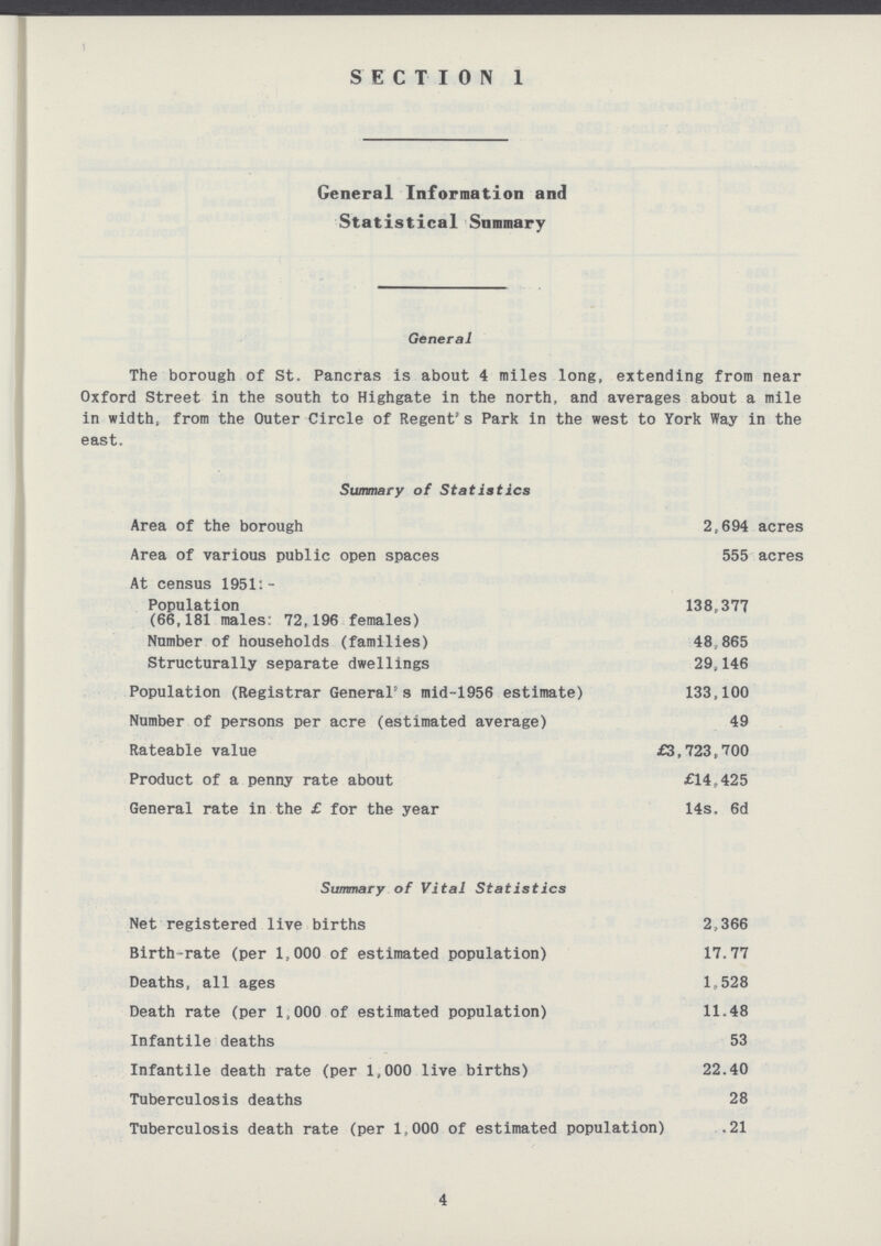 General Information and Statistical Summary General The borough of St. Pancras is about 4 miles long, extending from near Oxford Street in the south to Highgate in the north, and averages about a mile in width, from the Outer Circle of Regent's Park in the west to York Way in the east. Summary of Statistics Area of the borough 2,694 acres Area of various public open spaces 555 acres At census 1951:- Population 138,377 (66,181 males: 72,196 females) Number of households (families) 48,865 Structurally separate dwellings 29,146 Population (Registrar General's mid-1956 estimate) 133,100 Number of persons per acre (estimated average) 49 Rateable value £3,723,700 Product of a penny rate about £14,425 General rate in the £ for the year 14s. 6d Summary of Vital Statistics Net registered live births 2,366 Birth-rate (per 1,000 of estimated population) 17.77 Deaths, all ages 1,528 Death rate (per 1,000 of estimated population) 11.48 Infantile deaths 53 Infantile death rate (per 1,000 live births) 22.40 Tuberculosis deaths 28 Tuberculosis death rate (per 1,000 of estimated population) .21 4