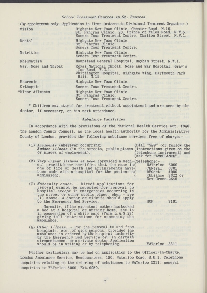 School Treatment Centres in St, Pancras (By appointment only Application in first instance to Divisional Treatment Organiser ) Vision Highgate New Town Clinic. Chester Road, N..19. St, Pancras Clinic. 26, Prince of Wales Road N.W.5. Somers Town Treatment Centre Chalton Street N.W.I. Dental Highgate New Town Clinic, St Pancras Clinic Somers Town Treatment Centre. Nutrition Highgate New Town Clinic. Somers Town Treatment Centre. Rheumatism Hampstead General Hospital, Bayham Street, N.W.I. Ear, Nose and Throat Royal National Throat Nose and Ear Hospital, Gray s Inn Road W, C. 1. Whittington Hospital, Highgate Wing Dartmouth Park Hill N. 19. Enuresis Highgate New Town Clinic. Orthoptic Somers Town Treatment Centre, Minor Ailments Highgate New Town Clinic. St Pancras Clinic. Somers Town Treatment Centre, * Children may attend for treatment without appointment and are seen by the doctor, if necessary, on his next attendance. Ambulance Facilities In accordance with the provisions of the National Health Service Act 1946, the London County Council, as the local health authority for the Administrative County of London, provides the following ambulance services free of charge:- (1) Accidents (wherever occurring) Sudden illness (in the streets,, public places or places of employment). (2) Very urgent illness at home (provided a medi cal practitioner certifies that the case is one of life or death and arrangements have been made with a hospital for the patient1s admission). Dial 909(or follow the [instructions given on the [telephone instrument) and ask for AMBULANCE. [Telephone:- WATerloo 6000 CENtral 6301 REGent 4000 RELiance 3622 or New Cross 2645 (3) Maternity cases - Direct applications for removal cannot be accepted for removal to hospital except in emergencies occurring in the street or other public place when see (1) above. A doctor or midwife should apply to the Emergency Bed Service. HOP 7181 Normally if the expectant mother has booked a bed at a hospital or nursing home she is in possession of a white card (Form LAS 23) giving full instructions for summoning the ambulance. (4) Other Illbess. - For the removal to and from hospitals etc. of sick persons, provided the ambulance is ordered by the hospital authority by the Emergency Bed Service or in certain circumstances by a private doctor Application should be in writing or by telephoning. WATerloo 3311 Further particulars may be had on application to the Officer-in-Charge. London Ambulance Service Headquarters 150 Waterloo Road S.E.I. Telephone enquiries relating to the ordering of ambulances to WATerloo 3311 general enquiries to WATerloo 5000, Ext.6950. 7