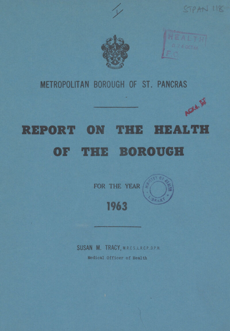 I Stpan 118 METROPOLITAN BOROUGH OF ST. PANCRAS REPORT ON THE HEALTH /OF THE BOROUGH FOR THE YEAR 1963 SUSAN M. TRACY, m.r.c s.,l.r.c.p..d.p.h. Medical Officer of Health