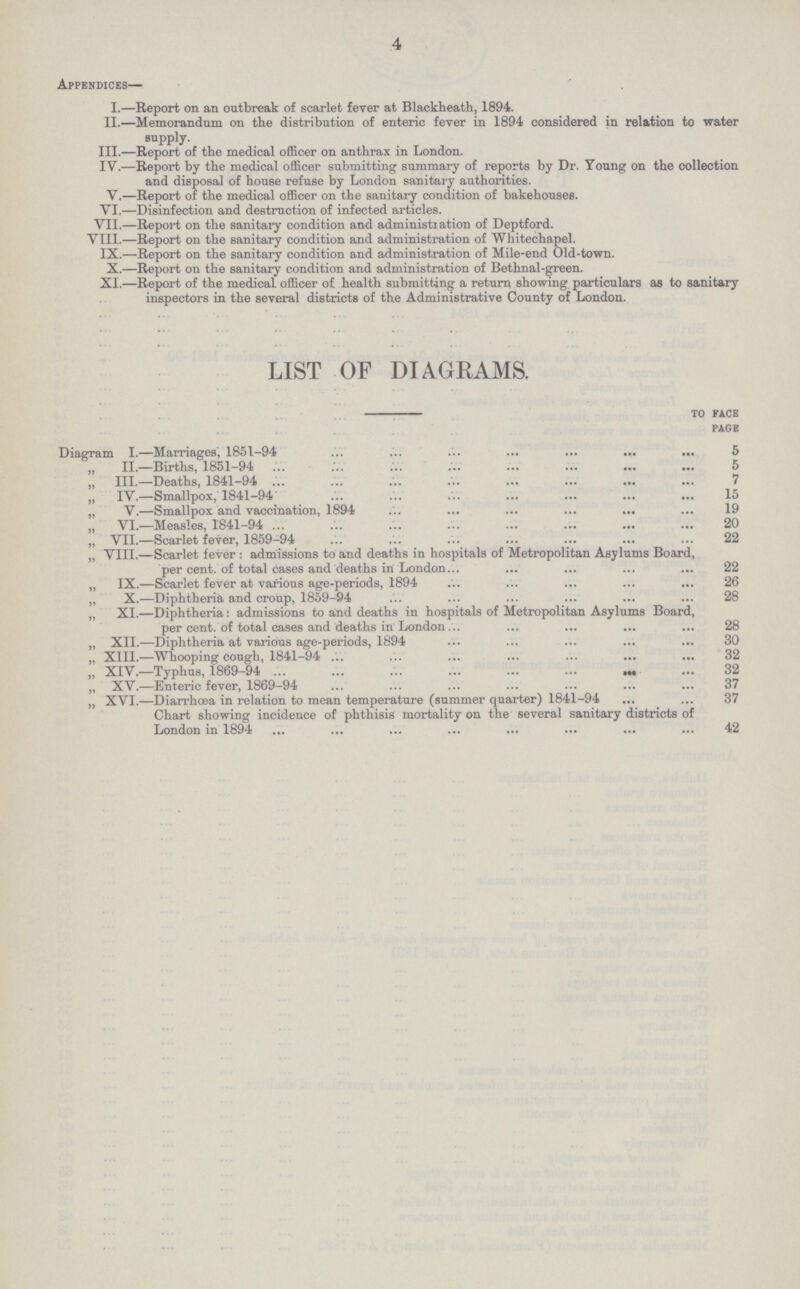 4 Appendices— I—Report on an outbreak of scarlet fever at Blackheath, 1894. II.—Memorandum on the distribution of enteric fever in 1894 considered in relation to water supply. III.—Report of the medical officer on anthrax in London. IV.—Report by the medical officer submitting summary of reports by Dr. Young on the collection and disposal of house refuse by London sanitary authorities. V.—Report of the medical officer on the sanitary condition of bakehouses. VI.—Disinfection and destruction of infected articles. VII.—Report on the sanitary condition and administration of Deptford. VIII.—Report on the sanitary condition and administration of Whitechapel. IX.—Report on the sanitary condition and administration of Mile-end Old-town. X.—Report on the sanitary condition and administration of Bethnal-green. XI.—Report of the medical officer of health submitting a return showing particulars as to sanitary inspectors in the several districts of the Administrative County of London. LIST OF DIAGRAMS. to face page Diagram I.—Marriages, 1851-94 5 ,, II.—Births, 1851-94 5 „ III.—Deaths, 1841-94 7 „ IV.—Smallpox, 1841-94 15 „ V.—Smallpox and vaccination, 1894 19 „ VI.—Measles, 1841-94 20 „ VII.—Scarlet fever, 1859-94 22 „ VIII.—Scarlet fever : admissions to and deaths in hospitals of Metropolitan Asylums Board, per cent. of total cases and deaths in London 22 „ IX.—Scarlet fever at various age-periods, 1894 26 „ X.—Diphtheria and croup, 1859-94 28 XI.—Diphtheria: admissions to and deaths in hospitals of Metropolitan Asylums Board, per cent, of total cases and deaths in London 28 „ XII.—Diphtheria at various age-periods, 1894 30 „ XIII.—Whooping cough, 1841-94 32 „ XIV.—Typhus, 1869-94 32 „ XV.—Enteric fever, 1869-94 37 „ XVI.—Diarrhœa in relation to mean temperature (summer quarter) 1841-94 37 Chart showing incidence of phthisis mortality on the several sanitary districts of London in 1894 42